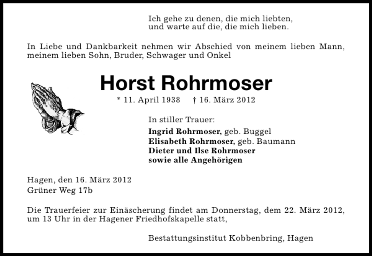 <p>Ich gehe zu denen, die mich liebten,<br />und warte auf die, die mich lieben.<br />In Liebe und Dankbarkeit nehmen wir Abschied von meinem lieben Mann,<br />meinem lieben Sohn, Bruder, Schwager und Onkel</p>
<p>Horst Rohrmoser<br />* 11. April 1938</p>
<p>† 16. März 2012</p>
<p>In stiller Trauer:<br />Ingrid Rohrmoser, geb. Buggel<br />Elisabeth Rohrmoser, geb. Baumann<br />Dieter und Ilse Rohrmoser<br />sowie alle Angehörigen<br />Hagen, den 16. März 2012<br />Grüner Weg 17b<br />Die Trauerfeier zur Einäscherung findet am Donnerstag, dem 22. März 2012,<br />um 13 Uhr in der Hagener Friedhofskapelle statt,<br />Bestattungsinstitut Kobbenbring, Hagen</p>