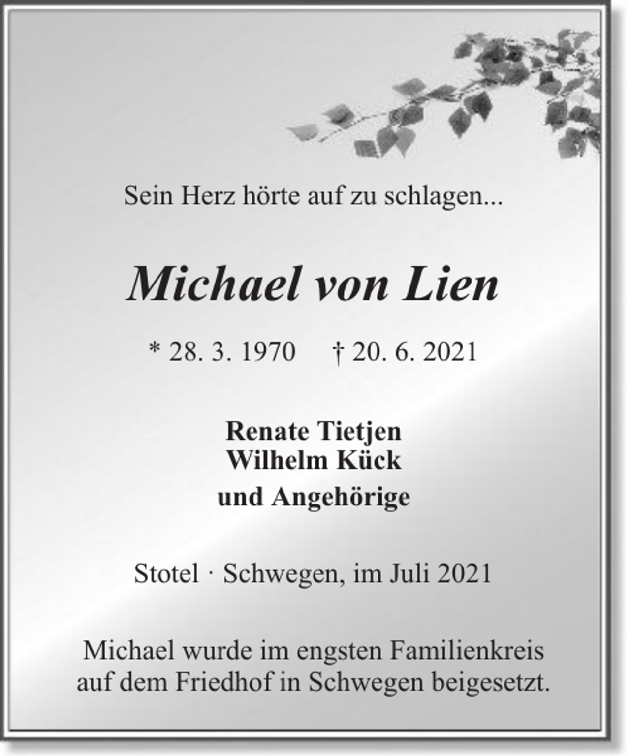 <p>Sein Herz hörte auf zu schlagen...</p><p>Michael von Lien<br />* 28. 3. 1970</p><p>† 20. 6. 2021</p><p>Renate Tietjen<br />Wilhelm Kück<br />und Angehörige<br />Stotel · Schwegen, im Juli 2021<br />Michael wurde im engsten Familienkreis<br />auf dem Friedhof in Schwegen beigesetzt.</p>