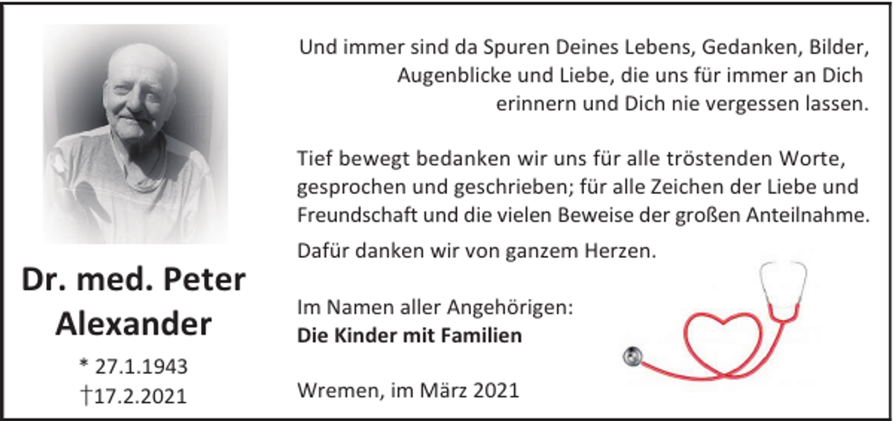 <p>Und immer sind da Spuren Deines Lebens, Gedanken, Bilder,<br />Augenblicke und Liebe, die uns für immer an Dich<br />erinnern und Dich nie vergessen lassen.<br />Tief bewegt bedanken wir uns für alle tröstenden Worte,<br />gesprochen und geschrieben; für alle Zeichen der Liebe und<br />Freundschaft und die vielen Beweise der großen Anteilnahme.</p><p>Dr. med. Peter<br />Alexander<br />* 27.1.1943<br />†17.2.2021</p><p>Dafür danken wir von ganzem Herzen.<br />Im Namen aller Angehörigen:<br />Die Kinder mit Familien<br />Wremen, im März 2021</p>