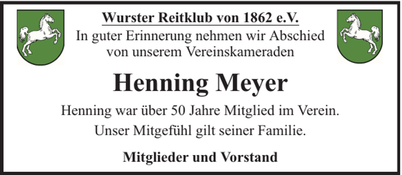 <p>Wurster Reitklub von 1862 e.V.<br />In guter Erinnerung nehmen wir Abschied<br />von unserem Vereinskameraden</p><p>Henning Meyer<br />Henning war über 50 Jahre Mitglied im Verein.<br />Unser Mitgefühl gilt seiner Familie.<br />Mitglieder und Vorstand</p>