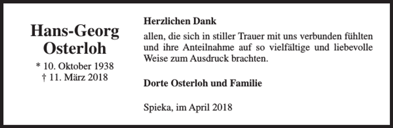 <p>Hans-Georg<br />Osterloh<br />* 10. Oktober 1938<br />† 11. März 2018</p><p>Herzlichen Dank<br />allen, die sich in stiller Trauer mit uns verbunden fühlten<br />und ihre Anteilnahme auf so vielfältige und liebevolle<br />Weise zum Ausdruck brachten.<br />Dorte Osterloh und Familie<br />Spieka, im April 2018</p>