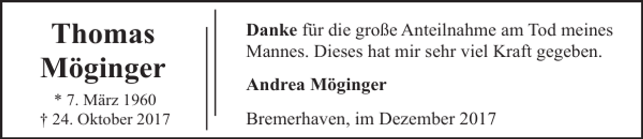 <p>Thomas<br />Möginger<br />* 7. März 1960<br />† 24. Oktober 2017</p><p>Danke für die große Anteilnahme am Tod meines<br />Mannes. Dieses hat mir sehr viel Kraft gegeben.<br />Andrea Möginger<br />Bremerhaven, im Dezember 2017</p>