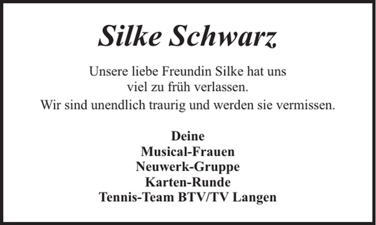 <p>Silke Schwarz<br />Unsere liebe Freundin Silke hat uns<br />viel zu früh verlassen.<br />Wir sind unendlich traurig und werden sie vermissen.<br />Deine<br />Musical-Frauen<br />Neuwerk-Gruppe<br />Karten-Runde<br />Tennis-Team BTV/TV Langen</p>
