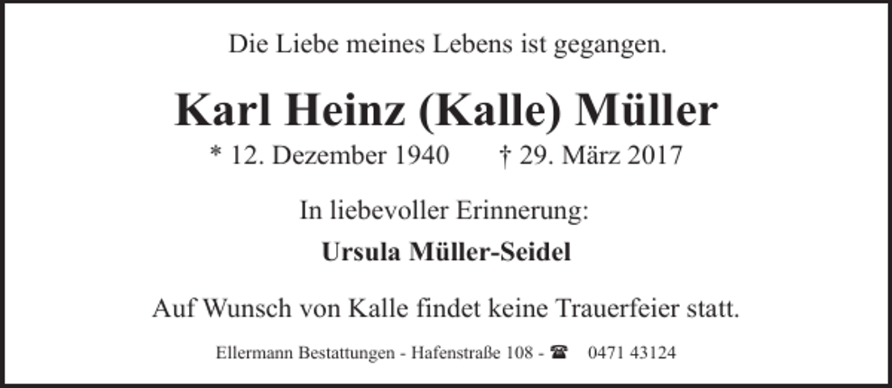 <p>Die Liebe meines Lebens ist gegangen.</p><p>Karl Heinz (Kalle) Müller<br />* 12. Dezember 1940</p><p>† 29. März 2017</p><p>In liebevoller Erinnerung:<br />Ursula Müller-Seidel<br />Auf Wunsch von Kalle findet keine Trauerfeier statt.<br />Ellermann Bestattungen - Hafenstraße 108 - (</p><p>0471 43124</p>