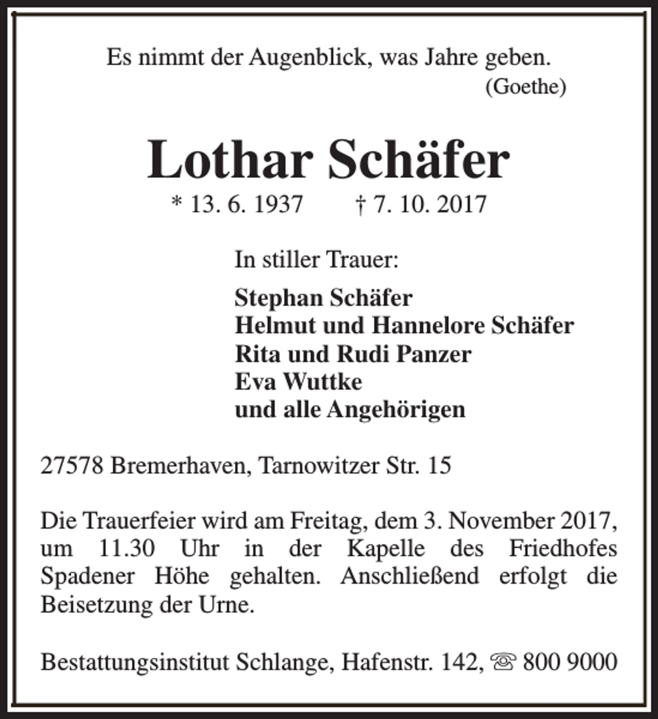 <p>Es nimmt der Augenblick, was Jahre geben.</p><p>(Goethe)</p><p>Lothar Schäfer<br />* 13. 6. 1937</p><p>† 7. 10. 2017</p><p>In stiller Trauer:<br />Stephan Schäfer<br />Helmut und Hannelore Schäfer<br />Rita und Rudi Panzer<br />Eva Wuttke<br />und alle Angehörigen<br />27578 Bremerhaven, Tarnowitzer Str. 15<br />Die Trauerfeier wird am Freitag, dem 3. November 2017,<br />um 11.30 Uhr in der Kapelle des Friedhofes<br />Spadener Höhe gehalten. Anschließend erfolgt die<br />Beisetzung der Urne.<br />Bestattungsinstitut Schlange, Hafenstr. 142, s 800 9000</p>