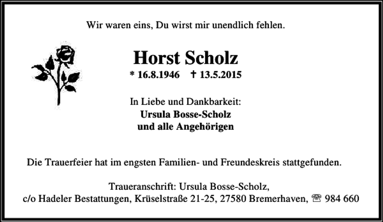 <p>Wir waren eins, Du wirst mir unendlich fehlen.</p><p>Horst Scholz</p><p>* 16.8.1946 B 13.5.2015<br />In Liebe und Dankbarkeit:<br />Ursula Bosse-Scholz<br />und alle Angehörigen<br />Die Trauerfeier hat im engsten Familien- und Freundeskreis stattgefunden.<br />Traueranschrift: Ursula Bosse-Scholz,<br />c/o Hadeler Bestattungen, Krüselstraße 21-25, 27580 Bremerhaven, ℡ 984 660</p>