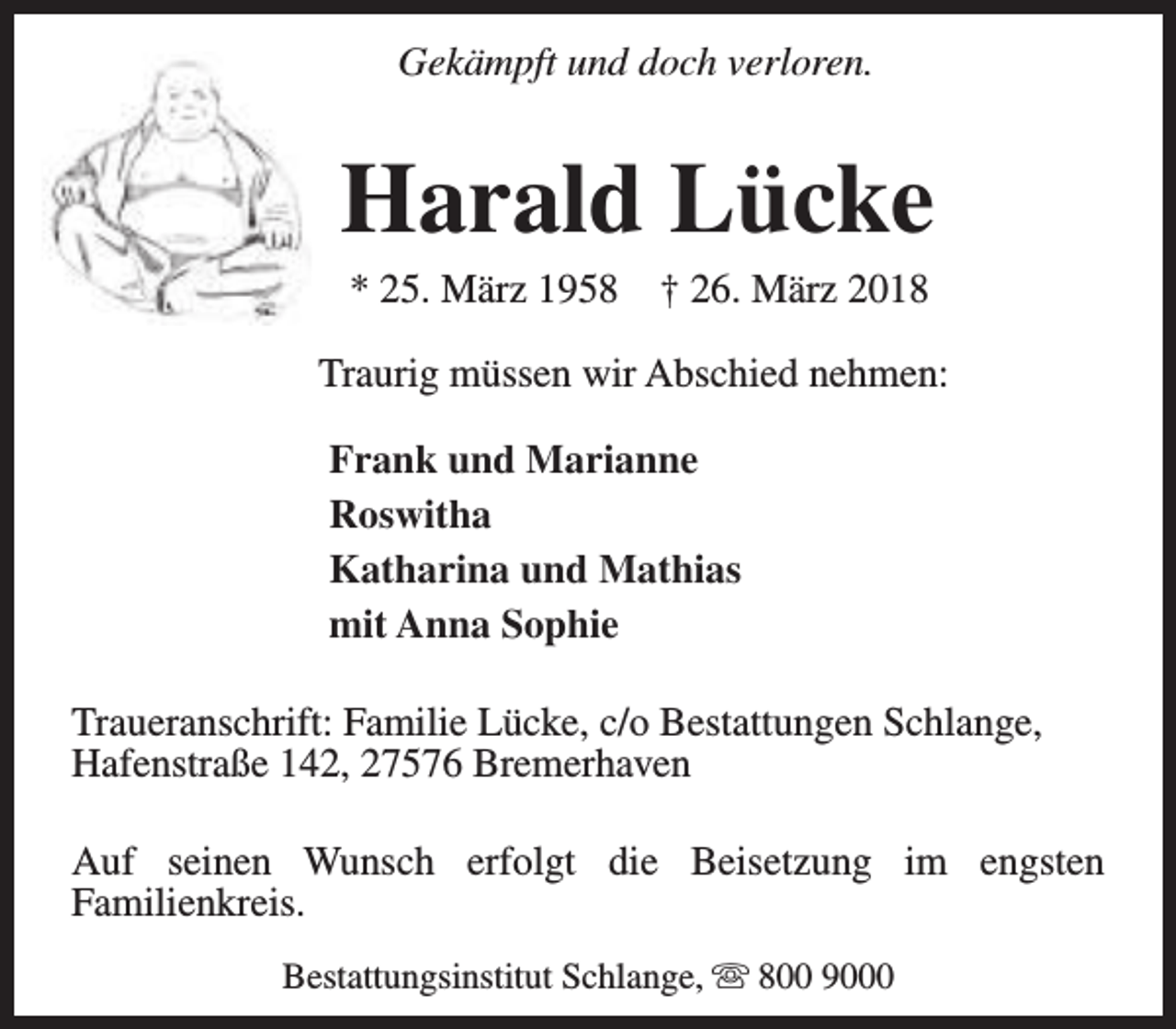 <p>Gekämpft und doch verloren.</p><p>Harald Lücke<br />* 25. März 1958</p><p>† 26. März 2018</p><p>Traurig müssen wir Abschied nehmen:<br />Frank und Marianne<br />Roswitha<br />Katharina und Mathias<br />mit Anna Sophie<br />Traueranschrift: Familie Lücke, c/o Bestattungen Schlange,<br />Hafenstraße 142, 27576 Bremerhaven<br />Auf seinen Wunsch erfolgt die Beisetzung im engsten<br />Familienkreis.<br />Bestattungsinstitut Schlange, s 800 9000</p>