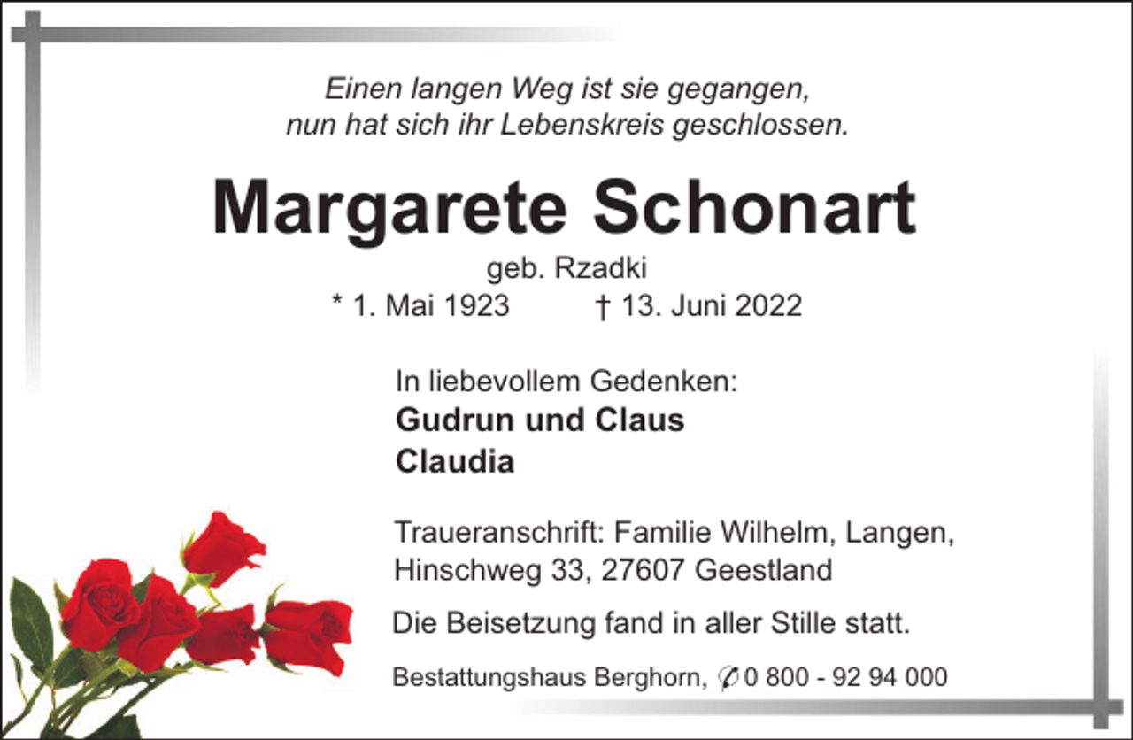<p>Einen langen Weg ist sie gegangen,<br />nun hat sich ihr Lebenskreis geschlossen.</p><p>Margarete Schonart<br />geb. Rzadki<br />* 1. Mai 1923<br />† 13. Juni 2022<br />In liebevollem Gedenken:</p><p>Gudrun und Claus<br />Claudia<br />Traueranschrift: Familie Wilhelm, Langen,<br />Hinschweg 33, 27607 Geestland<br />Die Beisetzung fand in aller Stille statt.<br />Bestattungshaus Berghorn, * 0 800 - 92 94 000</p>