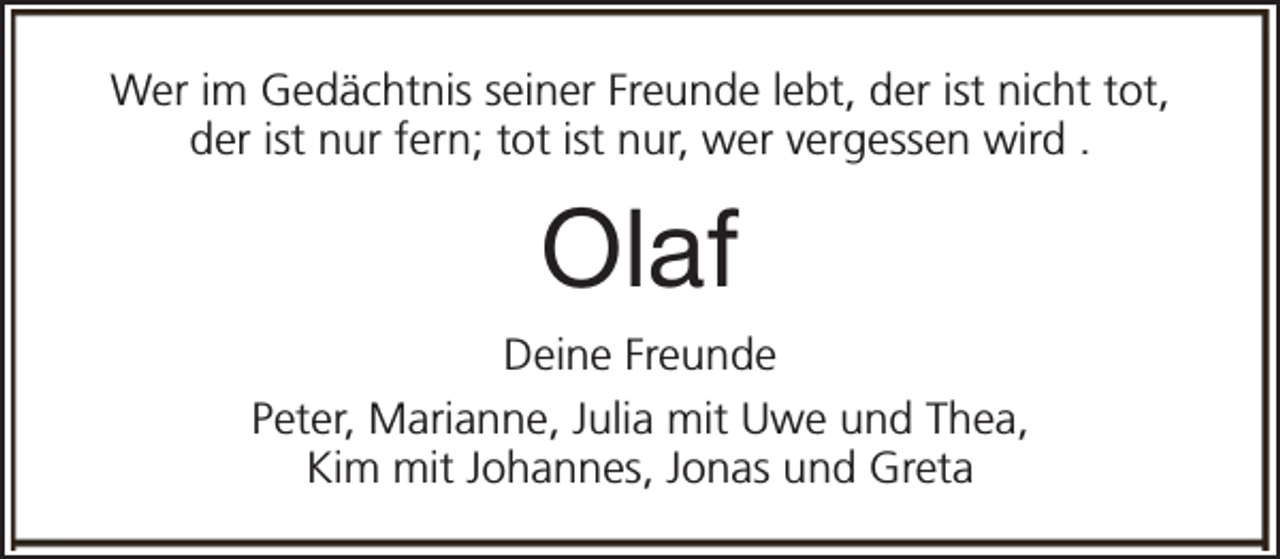 <p>Wer im Gedächtnis seiner Freunde lebt, der ist nicht tot,<br />der ist nur fern; tot ist nur, wer vergessen wird .</p><p>Olaf<br />Deine Freunde<br />Peter, Marianne, Julia mit Uwe und Thea,<br />Kim mit Johannes, Jonas und Greta</p>