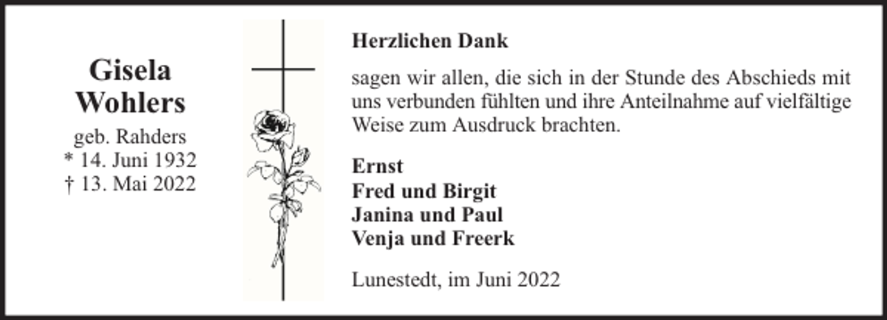 <p>Gisela<br />Wohlers</p><p>geb. Rahders<br />* 14. Juni 1932<br />† 13. Mai 2022</p><p>Herzlichen Dank<br />sagen wir allen, die sich in der Stunde des Abschieds mit<br />uns verbunden fühlten und ihre Anteilnahme auf vielfältige<br />Weise zum Ausdruck brachten.<br />Ernst<br />Fred und Birgit<br />Janina und Paul<br />Venja und Freerk<br />Lunestedt, im Juni 2022</p>