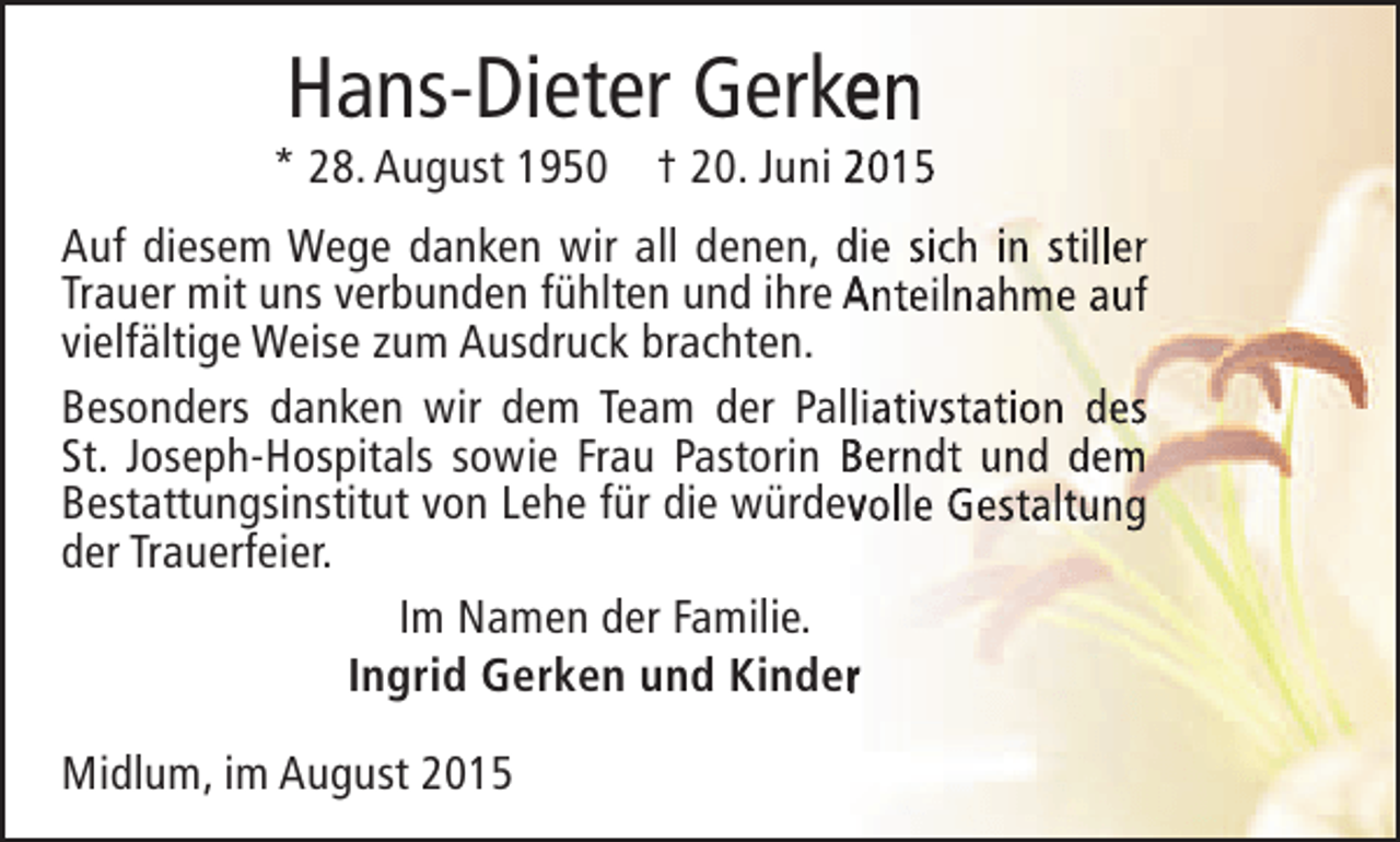 <p>Hans-Dieter Gerken<br />e</p><p>* 28. August 1950 † 20. Juni 2015<br />Auf diesem Wege danken wir all denen, die sich in stiller<br />Trauer mit uns verbunden fühlten und ihre Anteilnahme auf<br />vielfältige Weise zum Ausdruck brachten.<br />Besonders danken wir dem Team der Palliativstation des<br />St. Joseph-Hospitals sowie Frau Pastorin Berndt und dem<br />Bestattungsinstitut von Lehe für die würdevolle Gestaltung<br />v<br />der Trauerfeier.<br />Im Namen der Familie.<br />Ingrid Gerken und Kinder<br />r<br />Midlum, im August 2015</p>