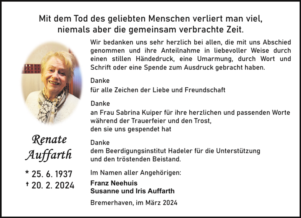 <p>Mit dem Tod des geliebten Menschen verliert man viel,<br />niemals aber die gemeinsam verbrachte Zeit.<br />Wir bedanken uns sehr herzlich bei allen, die mit uns Abschied<br />genommen und ihre Anteilnahme in liebevoller Weise durch<br />einen stillen Händedruck, eine Umarmung, durch Wort und<br />Schrift oder eine Spende zum Ausdruck gebracht haben.<br />Danke<br />für alle Zeichen der Liebe und Freundschaft<br />Danke<br />an Frau Sabrina Kuiper für ihre herzlichen und passenden Worte<br />während der Trauerfeier und den Trost,<br />den sie uns gespendet hat<br />Danke<br />dem Beerdigungsinstitut Hadeler für die Unterstützung<br />und den tröstenden Beistand.</p><p>* 25. 6. 1937<br />† 20. 2. 2024</p><p>Im Namen aller Angehörigen:<br />Franz Neehuis<br />Susanne und Iris Auffarth<br />Bremerhaven, im März 2024</p>