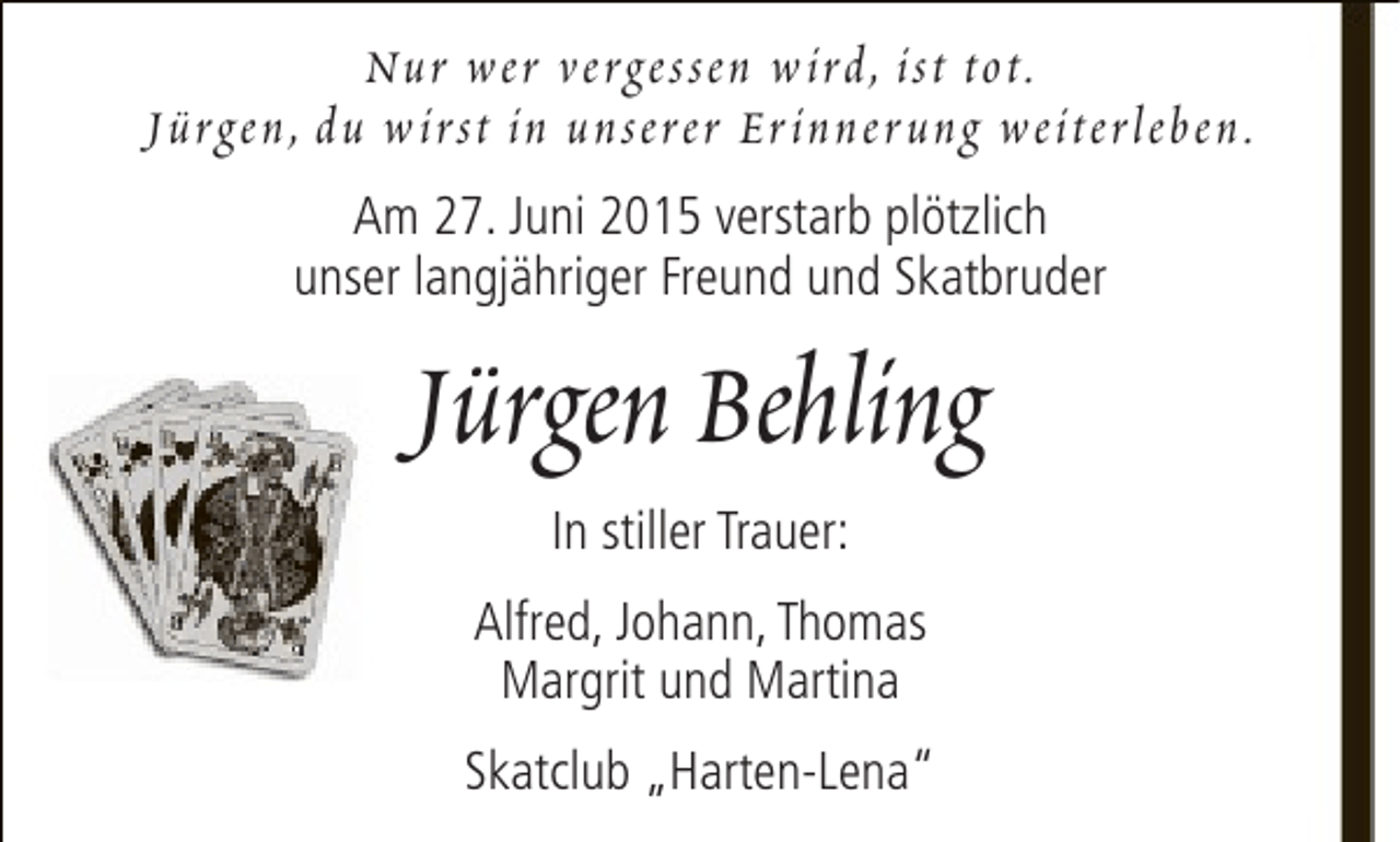 <p>Nur wer vergessen w ird, ist tot.<br />Jürgen, du w irst in unserer Er inner ung weiterleben.<br />Am 27. Juni 2015 verstarb plötzlich<br />unser langjähriger Freund und Skatbruder</p><p>Jürgen Behling<br />In stiller Trauer:<br />Alfred, Johann, Thomas<br />Margrit und Martina<br />Skatclub „Harten-Lena“</p>