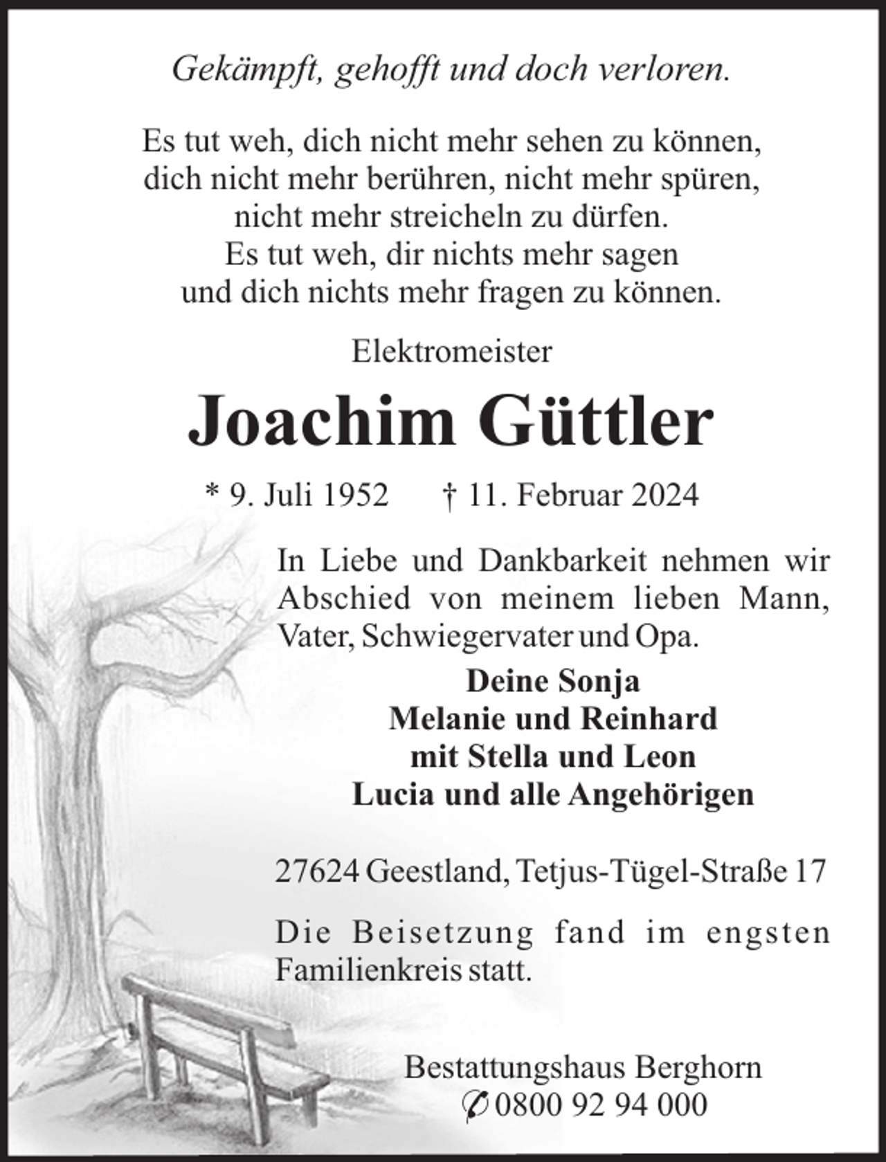 <p>Gekämpft, gehofft und doch verloren.<br />Es tut weh, dich nicht mehr sehen zu können,<br />dich nicht mehr berühren, nicht mehr spüren,<br />nicht mehr streicheln zu dürfen.<br />Es tut weh, dir nichts mehr sagen<br />und dich nichts mehr fragen zu können.<br />Elektromeister</p><p>Joachim Güttler<br />* 9. Juli 1952</p><p>† 11. Februar 2024</p><p>In Liebe und Dankbarkeit nehmen wir<br />Abschied von meinem lieben Mann,<br />Vater, Schwiegervater und Opa.<br />Deine Sonja<br />Melanie und Reinhard<br />mit Stella und Leon<br />Lucia und alle Angehörigen<br />27624 Geestland, Tetjus-Tügel-Straße 17<br />Die Beisetzung fand im engsten<br />Familienkreis statt.<br />Bestattungshaus Berghorn<br />* 0800 92 94 000</p>