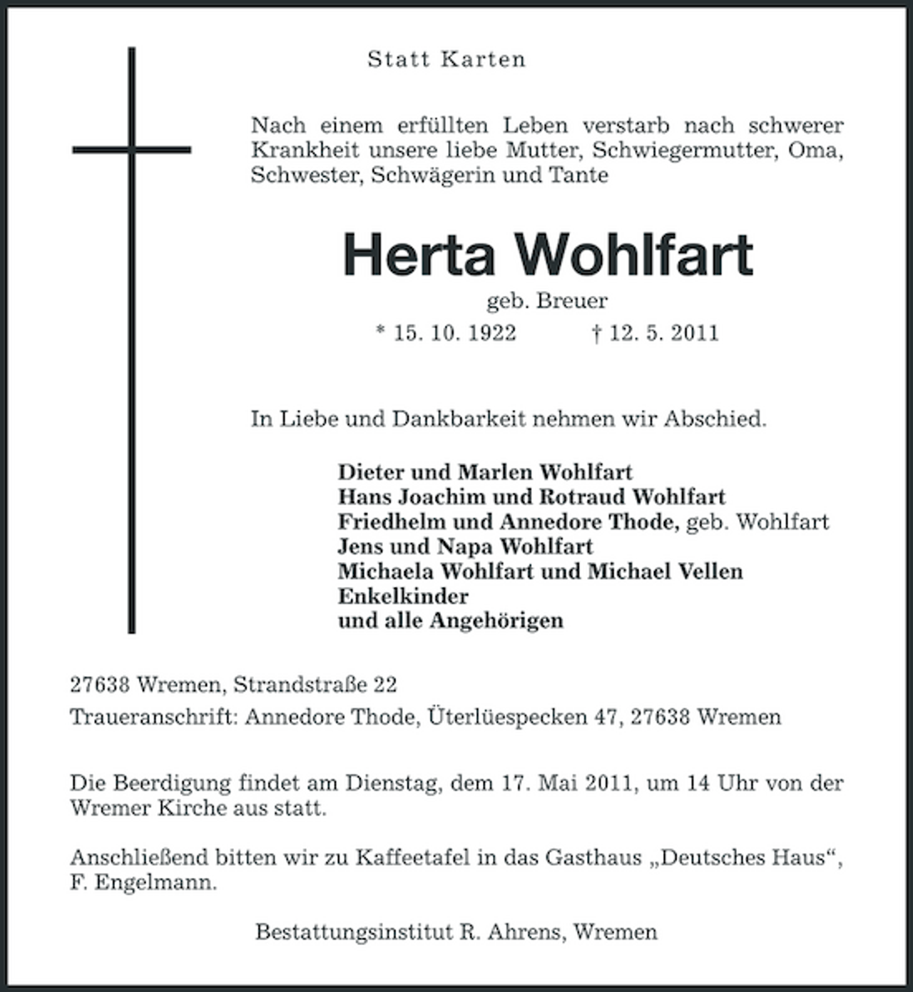 <p>St att Karte n Nach einem erfüllten Leben verstarb nach schwerer Krankheit unsere liebe Mutter, Schwiegermutter, Oma, Schwester, Schwägerin und Tante</p><p>Herta Wohlfart<br />geb. Breuer * 15. 10. 1922 † 12. 5. 2011 In Liebe und Dankbarkeit nehmen wir Abschied. Dieter und Marlen Wohlfart Hans Joachim und Rotraud Wohlfart Friedhelm und Annedore Thode, geb. Wohlfart Jens und Napa Wohlfart Michaela Wohlfart und Michael Vellen Enkelkinder und alle Angehörigen 27638 Wremen, Strandstraße 22 Traueranschrift: Annedore Thode, Üterlüespecken 47, 27638 Wremen Die Beerdigung findet am Dienstag, dem 17. Mai 2011, um 14 Uhr von der Wremer Kirche aus statt. Anschließend bitten wir zu Kaffeetafel in das Gasthaus „Deutsches Haus“, F. Engelmann. Bestattungsinstitut R. Ahrens, Wremen</p>