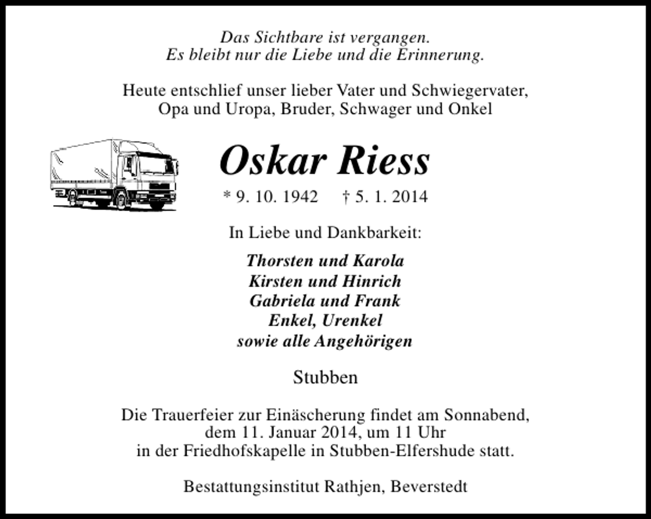 <p>Das Sichtbare ist vergangen.<br />Es bleibt nur die Liebe und die Erinnerung.<br />Heute entschlief unser lieber Vater und Schwiegervater,<br />Opa und Uropa, Bruder, Schwager und Onkel</p><p>Oskar Riess<br />* 9. 10. 1942</p><p>† 5. 1. 2014</p><p>In Liebe und Dankbarkeit:<br />Thorsten und Karola<br />Kirsten und Hinrich<br />Gabriela und Frank<br />Enkel, Urenkel<br />sowie alle Angehörigen</p><p>Stubben<br />Die Trauerfeier zur Einäscherung findet am Sonnabend,<br />dem 11. Januar 2014, um 11 Uhr<br />in der Friedhofskapelle in Stubben-Elfershude statt.<br />Bestattungsinstitut Rathjen, Beverstedt</p>
