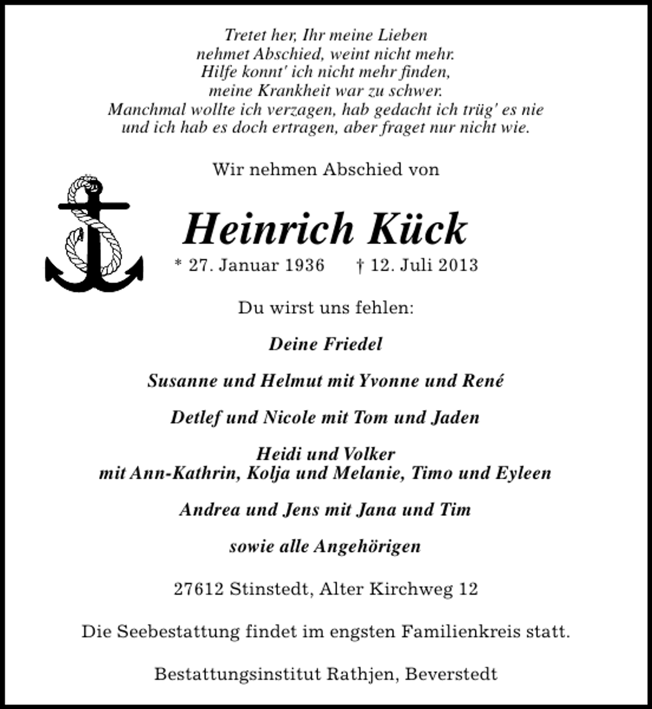 <p>Tretet her, Ihr meine Lieben<br />nehmet Abschied, weint nicht mehr.<br />Hilfe konnt' ich nicht mehr finden,<br />meine Krankheit war zu schwer.<br />Manchmal wollte ich verzagen, hab gedacht ich trüg' es nie<br />und ich hab es doch ertragen, aber fraget nur nicht wie.<br />Wir nehmen Abschied von</p><p>Heinrich Kück</p><p>* 27. Januar 1936</p><p>† 12. Juli 2013</p><p>Du wirst uns fehlen:</p><p>Deine Friedel<br />Susanne und Helmut mit Yvonne und René<br />Detlef und Nicole mit Tom und Jaden<br />Heidi und Volker<br />mit Ann-Kathrin, Kolja und Melanie, Timo und Eyleen<br />Andrea und Jens mit Jana und Tim<br />sowie alle Angehörigen<br />27612 Stinstedt, Alter Kirchweg 12<br />Die Seebestattung findet im engsten Familienkreis statt.<br />Bestattungsinstitut Rathjen, Beverstedt</p>