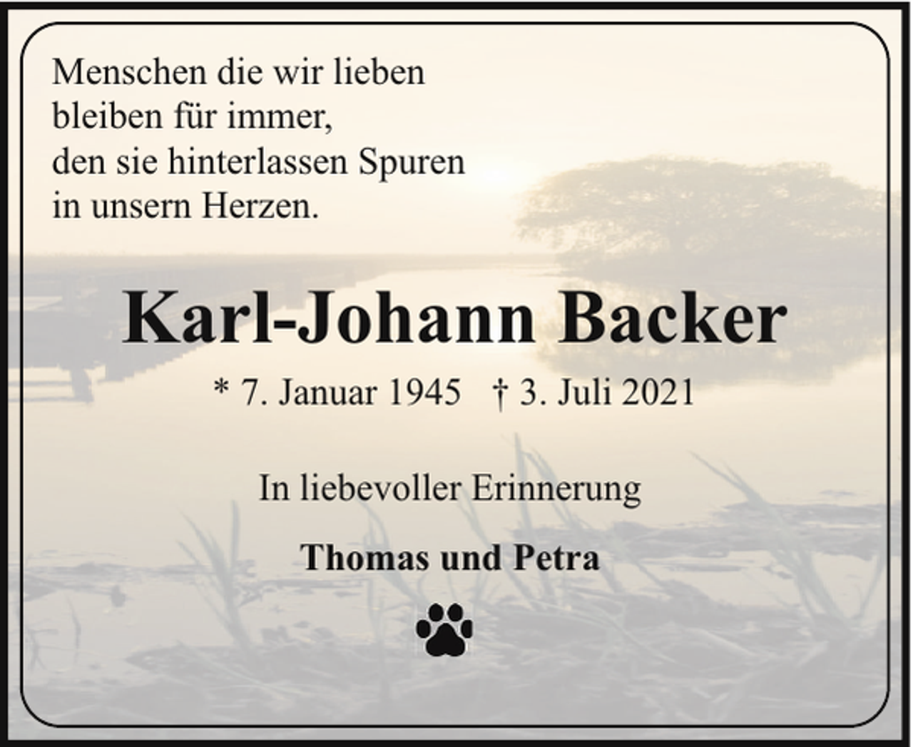 <p>Menschen die wir lieben<br />bleiben für immer,<br />den sie hinterlassen Spuren<br />in unsern Herzen.</p><p>Karl-Johann Backer<br />* 7. Januar 1945 † 3. Juli 2021<br />In liebevoller Erinnerung<br />Thomas und Petra</p>