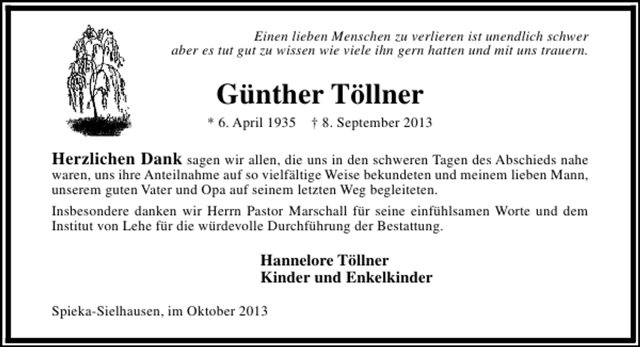 <p>Einen lieben Menschen zu verlieren ist unendlich schwer<br />aber es tut gut zu wissen wie viele ihn gern hatten und mit uns trauern.</p><p>Günther Töllner</p><p>* 6. April 1935 † 8. September 2013</p><p>Herzlichen Dank sagen wir allen, die uns in den schweren Tagen des Abschieds nahe<br />waren, uns ihre Anteilnahme auf so vielfältige Weise bekundeten und meinem lieben Mann,<br />unserem guten Vater und Opa auf seinem letzten Weg begleiteten.<br />Insbesondere danken wir Herrn Pastor Marschall für seine einfühlsamen Worte und dem<br />Institut von Lehe für die würdevolle Durchführung der Bestattung.<br />Hannelore Töllner<br />Kinder und Enkelkinder<br />Spieka-Sielhausen, im Oktober 2013</p>