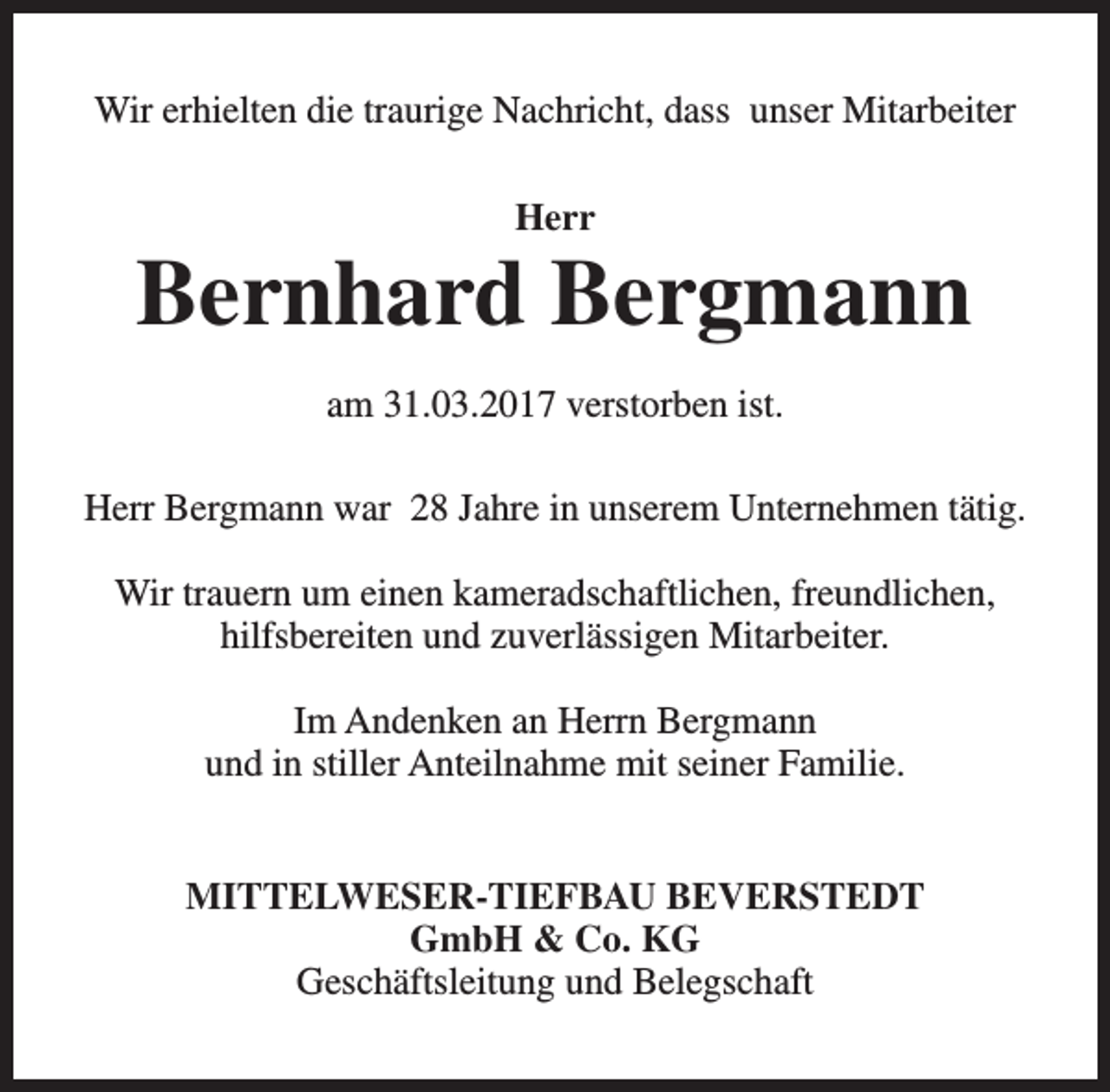 <p>Wir erhielten die traurige Nachricht, dass unser Mitarbeiter<br />Herr</p><p>Bernhard Bergmann<br />am 31.03.2017 verstorben ist.<br />Herr Bergmann war 28 Jahre in unserem Unternehmen tätig.<br />Wir trauern um einen kameradschaftlichen, freundlichen,<br />hilfsbereiten und zuverlässigen Mitarbeiter.<br />Im Andenken an Herrn Bergmann<br />und in stiller Anteilnahme mit seiner Familie.<br />MITTELWESER-TIEFBAU BEVERSTEDT<br />GmbH &amp; Co. KG<br />Geschäftsleitung und Belegschaft</p>