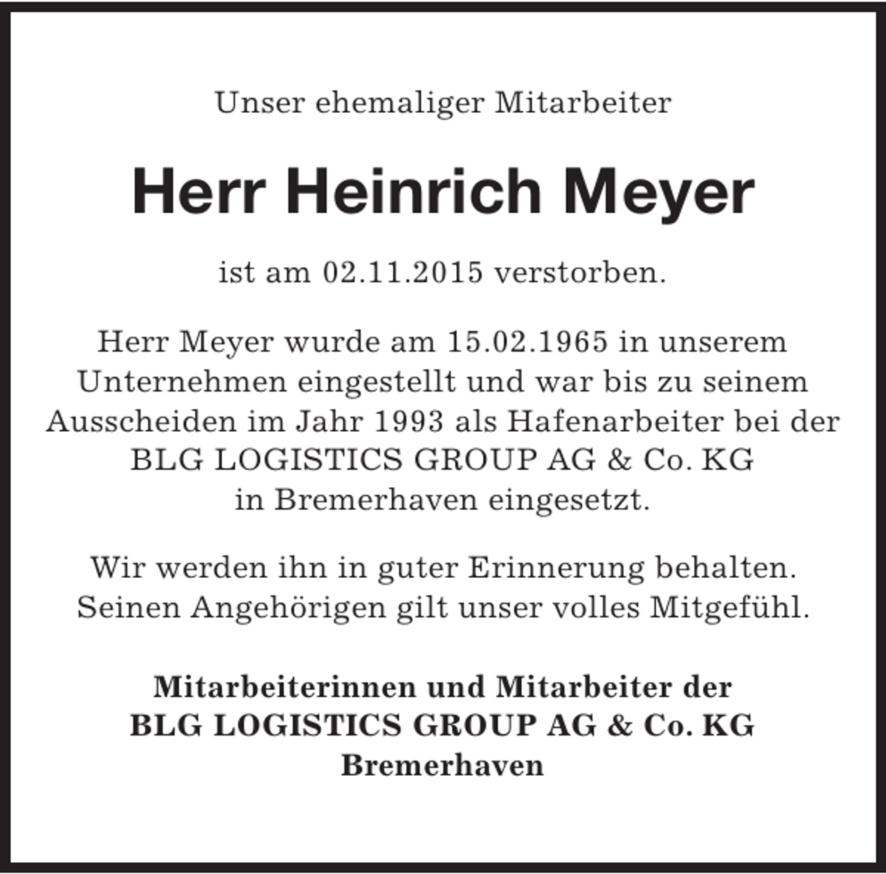 <p>Unser ehemaliger Mitarbeiter</p><p>Herr Heinrich Meyer<br />ist am 02.11.2015 verstorben.<br />Herr Meyer wurde am 15.02.1965 in unserem<br />Unternehmen eingestellt und war bis zu seinem<br />Ausscheiden im Jahr 1993 als Hafenarbeiter bei der<br />BLG LOGISTICS GROUP AG &amp; Co. KG<br />in Bremerhaven eingesetzt.<br />Wir werden ihn in guter Erinnerung behalten.<br />Seinen Angehörigen gilt unser volles Mitgefühl.<br />Mitarbeiterinnen und Mitarbeiter der<br />BLG LOGISTICS GROUP AG &amp; Co. KG<br />Bremerhaven</p>