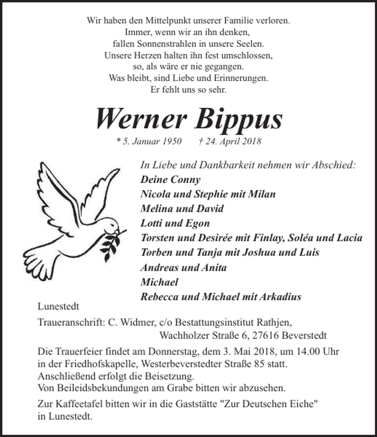 <p>Wir haben den Mittelpunkt unserer Familie verloren.<br />Immer, wenn wir an ihn denken,<br />fallen Sonnenstrahlen in unsere Seelen.<br />Unsere Herzen halten ihn fest umschlossen,<br />so, als wäre er nie gegangen.<br />Was bleibt, sind Liebe und Erinnerungen.<br />Er fehlt uns so sehr.</p><p>Werner Bippus<br />* 5. Januar 1950</p><p>Lunestedt</p><p>† 24. April 2018</p><p>In Liebe und Dankbarkeit nehmen wir Abschied:<br />Deine Conny<br />Nicola und Stephie mit Milan<br />Melina und David<br />Lotti und Egon<br />Torsten und Desirée mit Finlay, Soléa und Lacia<br />Torben und Tanja mit Joshua und Luis<br />Andreas und Anita<br />Michael<br />Rebecca und Michael mit Arkadius</p><p>Traueranschrift: C. Widmer, c/o Bestattungsinstitut Rathjen,<br />Wachholzer Straße 6, 27616 Beverstedt<br />Die Trauerfeier findet am Donnerstag, dem 3. Mai 2018, um 14.00 Uhr<br />in der Friedhofskapelle, Westerbeverstedter Straße 85 statt.<br />Anschließend erfolgt die Beisetzung.<br />Von Beileidsbekundungen am Grabe bitten wir abzusehen.<br />Zur Kaffeetafel bitten wir in die Gaststätte "Zur Deutschen Eiche"<br />in Lunestedt.</p>