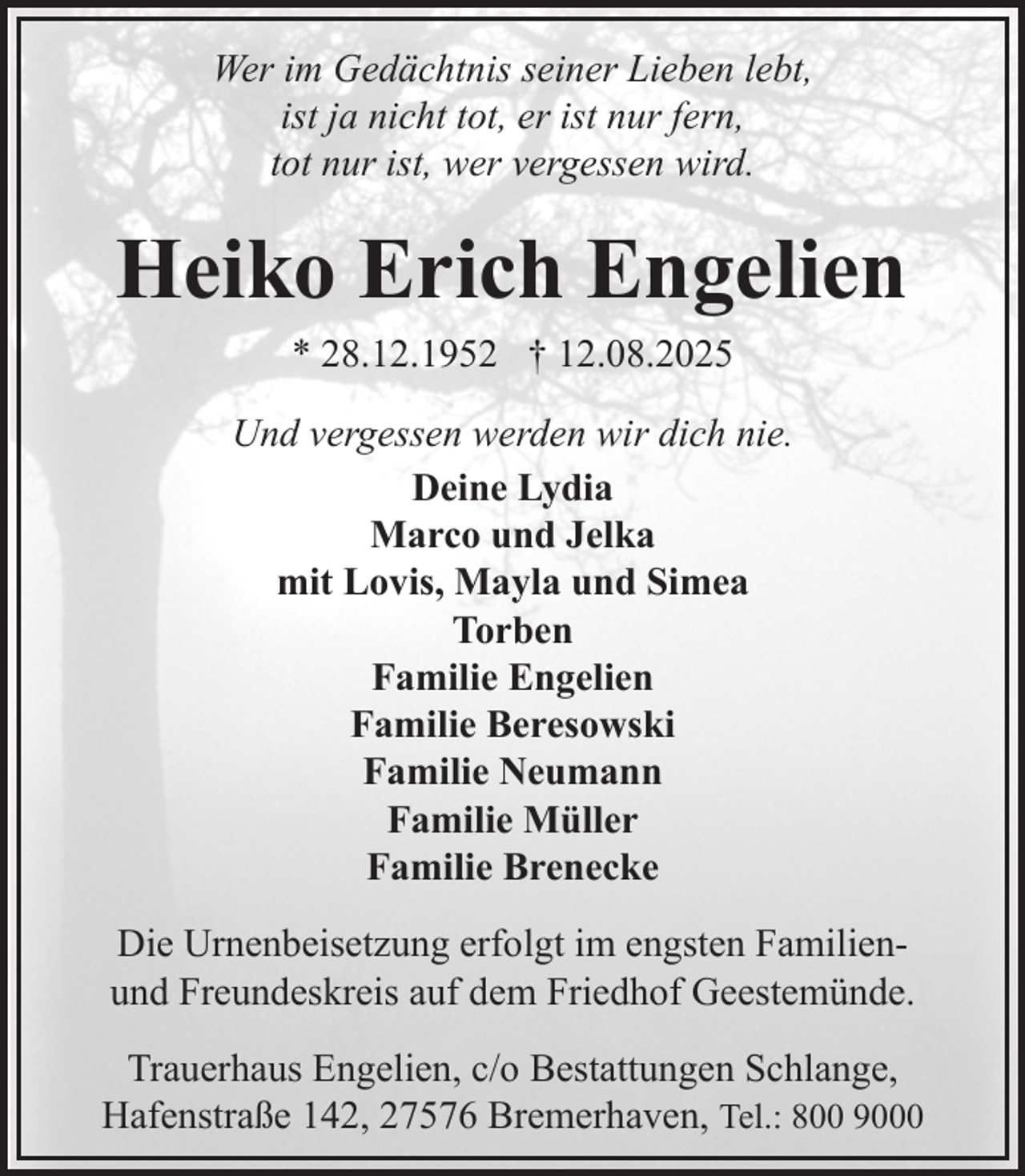 <p>Wer im Gedächtnis seiner Lieben lebt,<br />ist ja nicht tot, er ist nur fern,<br />tot nur ist, wer vergessen wird.</p><p>Heiko Erich Engelien<br />* 28.12.1952 † 12.08.2025</p><p>Und vergessen werden wir dich nie.<br />Deine Lydia<br />Marco und Jelka<br />mit Lovis, Mayla und Simea<br />Torben<br />Familie Engelien<br />Familie Beresowski<br />Familie Neumann<br />Familie Müller<br />Familie Brenecke<br />Die Urnenbeisetzung erfolgt im engsten Familienund Freundeskreis auf dem Friedhof Geestemünde.<br />Trauerhaus Engelien, c/o Bestattungen Schlange,<br />Hafenstraße 142, 27576 Bremerhaven, Tel.: 800 9000</p>