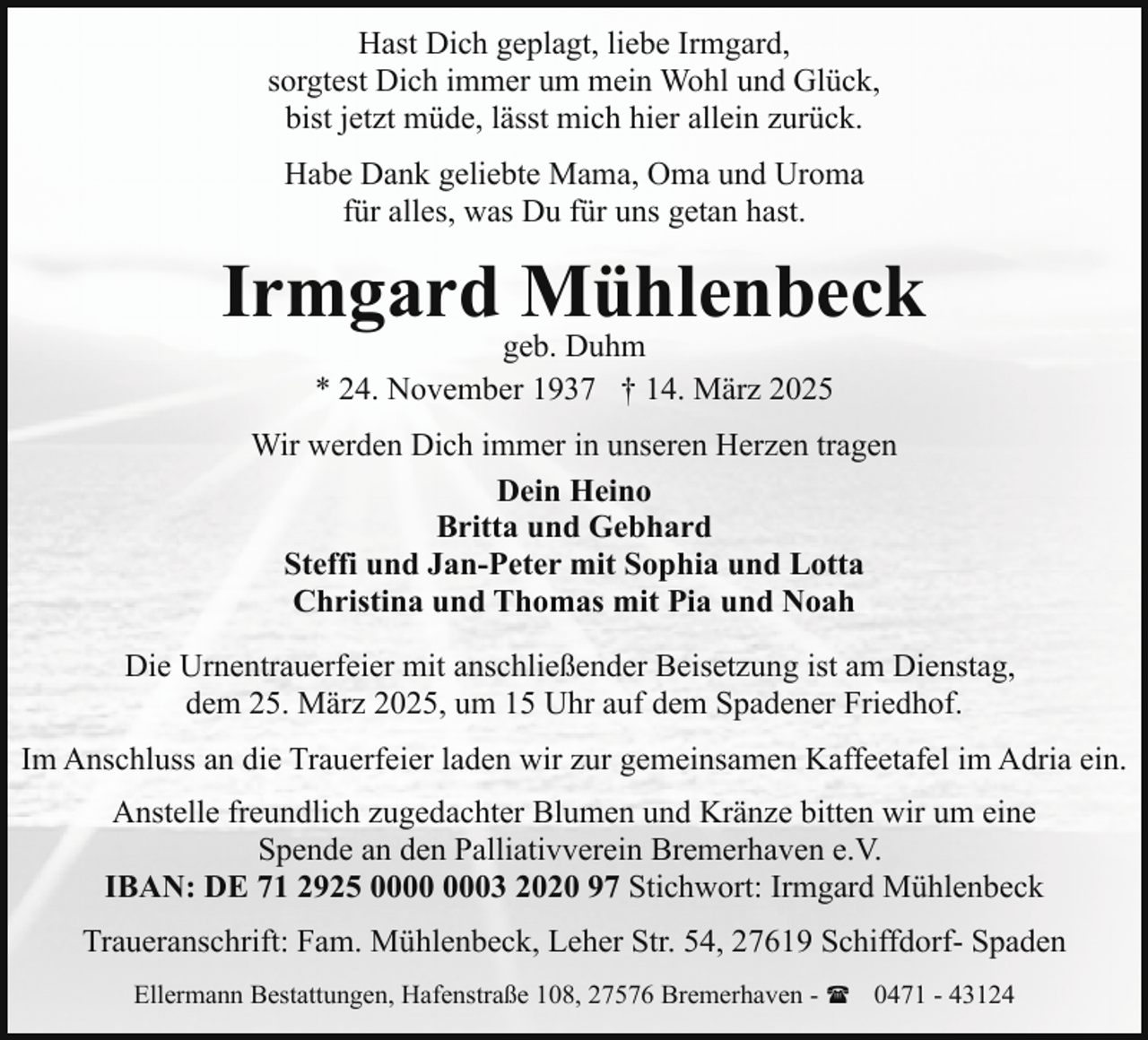 <p>Hast Dich geplagt, liebe Irmgard,<br />sorgtest Dich immer um mein Wohl und Glück,<br />bist jetzt müde, lässt mich hier allein zurück.<br />Habe Dank geliebte Mama, Oma und Uroma<br />für alles, was Du für uns getan hast.</p><p>Irmgard Mühlenbeck<br />geb. Duhm<br />* 24. November 1937 † 14. März 2025</p><p>Wir werden Dich immer in unseren Herzen tragen<br />Dein Heino<br />Britta und Gebhard<br />Steffi und Jan-Peter mit Sophia und Lotta<br />Christina und Thomas mit Pia und Noah<br />Die Urnentrauerfeier mit anschließender Beisetzung ist am Dienstag,<br />dem 25. März 2025, um 15 Uhr auf dem Spadener Friedhof.<br />Im Anschluss an die Trauerfeier laden wir zur gemeinsamen Kaffeetafel im Adria ein.<br />Anstelle freundlich zugedachter Blumen und Kränze bitten wir um eine<br />Spende an den Palliativverein Bremerhaven e.V.<br />IBAN: DE 71 2925 03 2020 97 Stichwort: Irmgard Mühlenbeck<br />Traueranschrift: Fam. Mühlenbeck, Leher Str. 54, 27619 Schiffdorf- Spaden<br />Ellermann Bestattungen, Hafenstraße 108, 27576 Bremerhaven - ( 0471 - 43124</p>