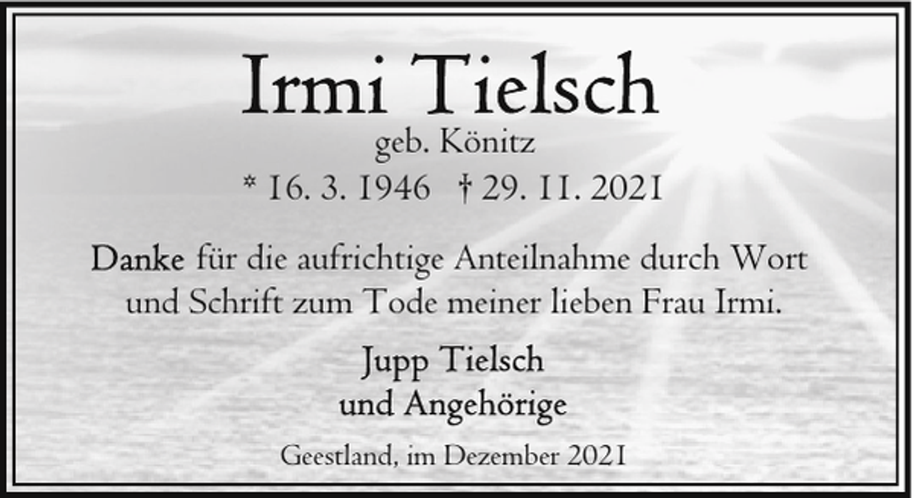<p>geb. Könitz<br />* 16. 3. 1946 † 29. 11. 2021<br />für die aufrichtige Anteilnahme durch Wort<br />und Schrift zum Tode meiner lieben Frau Irmi.</p><p>Geestland, im Dezember 2021</p>