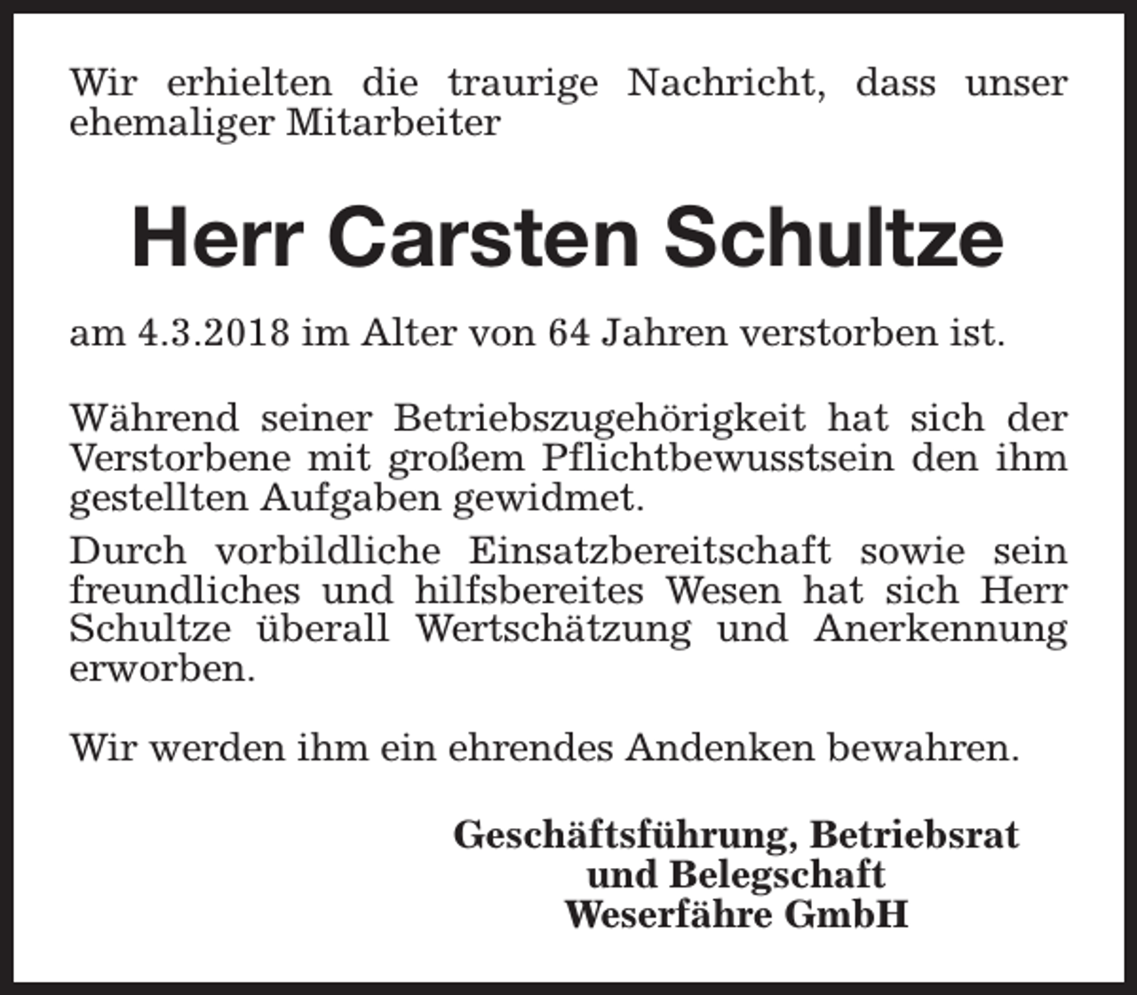 <p>Wir erhielten die traurige Nachricht, dass unser<br />ehemaliger Mitarbeiter</p><p>Herr Carsten Schultze<br />am 4.3.2018 im Alter von 64 Jahren verstorben ist.<br />Während seiner Betriebszugehörigkeit hat sich der<br />Verstorbene mit großem Pflichtbewusstsein den ihm<br />gestellten Aufgaben gewidmet.<br />Durch vorbildliche Einsatzbereitschaft sowie sein<br />freundliches und hilfsbereites Wesen hat sich Herr<br />Schultze überall Wertschätzung und Anerkennung<br />erworben.<br />Wir werden ihm ein ehrendes Andenken bewahren.<br />Geschäftsführung, Betriebsrat<br />und Belegschaft<br />Weserfähre GmbH</p>