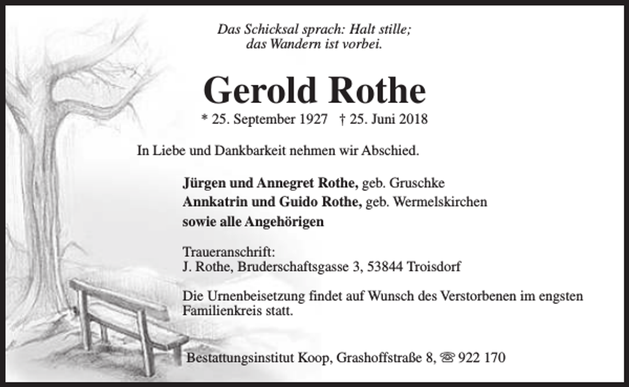 <p>Das Schicksal sprach: Halt stille;<br />das Wandern ist vorbei.</p><p>Gerold Rothe</p><p>* 25. September 1927 † 25. Juni 2018<br />In Liebe und Dankbarkeit nehmen wir Abschied.<br />Jürgen und Annegret Rothe, geb. Gruschke<br />Annkatrin und Guido Rothe, geb. Wermelskirchen<br />sowie alle Angehörigen<br />Traueranschrift:<br />J. Rothe, Bruderschaftsgasse 3, 53844 Troisdorf<br />Die Urnenbeisetzung findet auf Wunsch des Verstorbenen im engsten<br />Familienkreis statt.<br />Bestattungsinstitut Koop, Grashoffstraße 8, s 922 170</p>