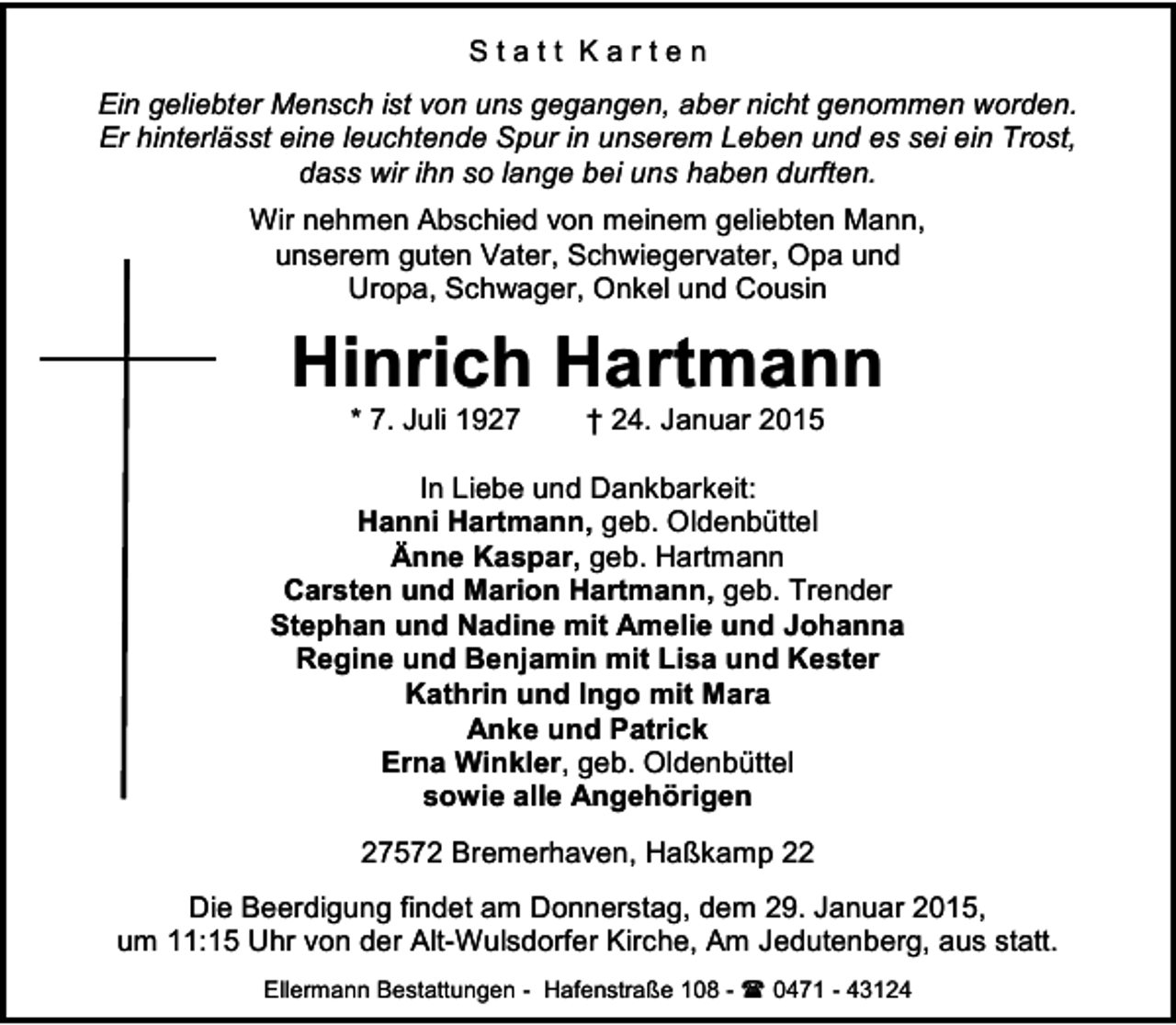 <p>Statt Karten<br />Ein geliebter Mensch ist von uns gegangen, aber nicht genommen worden.<br />Er hinterlässt eine leuchtende Spur in unserem Leben und es sei ein Trost,<br />dass wir ihn so lange bei uns haben durften.<br />Wir nehmen Abschied von meinem geliebten Mann,<br />unserem guten Vater, Schwiegervater, Opa und<br />Uropa, Schwager, Onkel und Cousin</p><p>Hinrich Hartmann<br />* 7. Juli 1927</p><p>† 24. Januar 2015</p><p>In Liebe und Dankbarkeit:<br />Hanni Hartmann, geb. Oldenbüttel<br />Änne Kaspar, geb. Hartmann<br />Carsten und Marion Hartmann, geb. Trender<br />Stephan und Nadine mit Amelie und Johanna<br />Regine und Benjamin mit Lisa und Kester<br />Kathrin und Ingo mit Mara<br />Anke und Patrick<br />Erna Winkler, geb. Oldenbüttel<br />sowie alle Angehörigen<br />27572 Bremerhaven, Haßkamp 22<br />Die Beerdigung findet am Donnerstag, dem 29. Januar 2015,<br />um 11:15 Uhr von der Alt-Wulsdorfer Kirche, Am Jedutenberg, aus statt.<br />Ellermann Bestattungen - Hafenstraße 108 -  0471 - 43124</p>