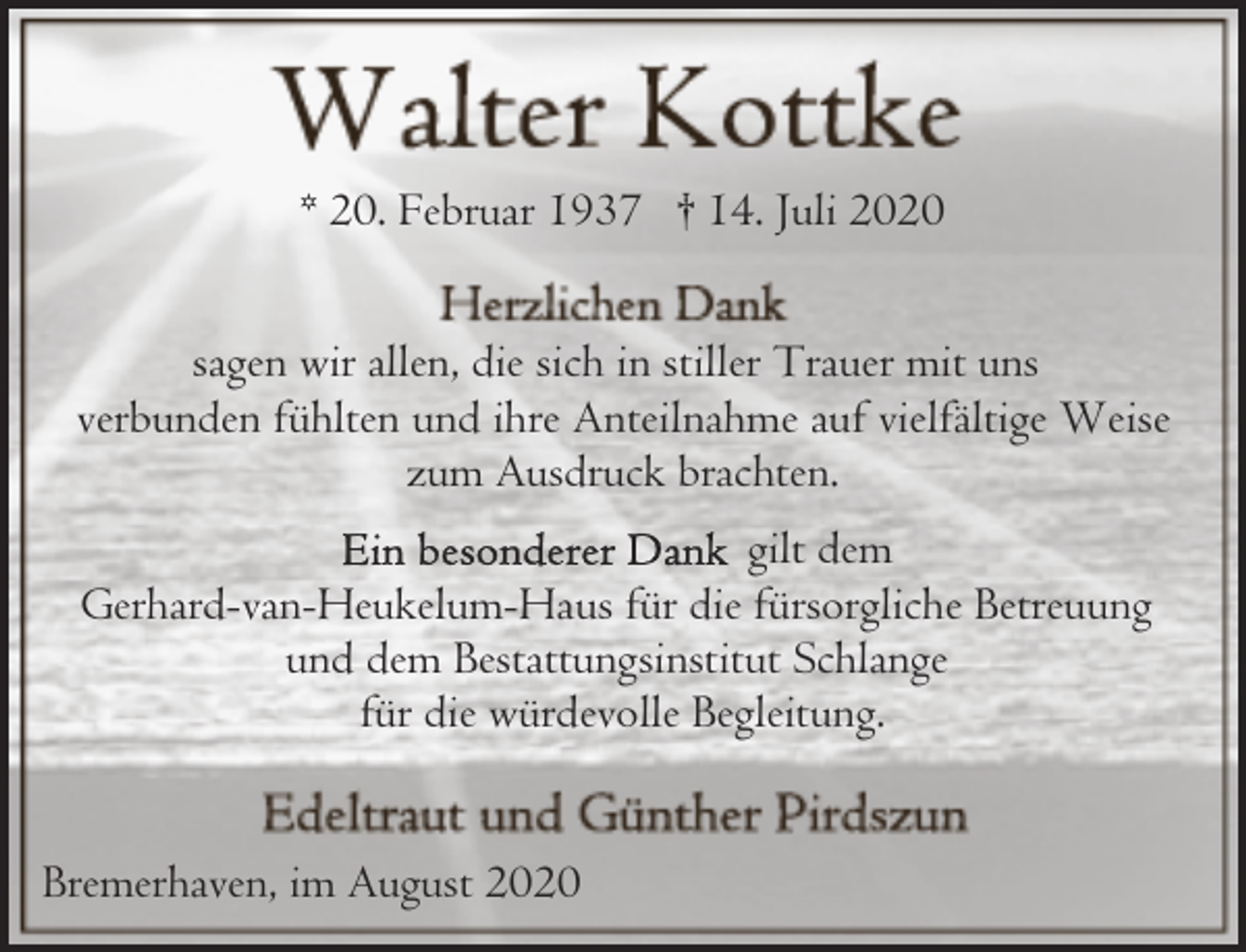 <p>* 20. Februar 1937 † 14. Juli 2020<br />sagen wir allen, die sich in stiller Trauer mit uns<br />verbunden fühlten und ihre Anteilnahme auf vielfältige Weise<br />zum Ausdruck brachten.<br />gilt dem<br />Gerhard-van-Heukelum-Haus für die fürsorgliche Betreuung<br />und dem Bestattungsinstitut Schlange<br />für die würdevolle Begleitung.<br />Bremerhaven, im August 2020</p>