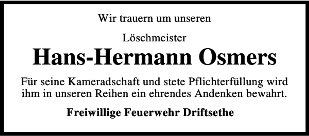 <p>Wir trauern um unseren<br />Löschmeister</p><p>Hans-Hermann Osmers<br />Für seine Kameradschaft und stete Pflichterfüllung wird<br />ihm in unseren Reihen ein ehrendes Andenken bewahrt.<br />Freiwillige Feuerwehr Driftsethe</p>