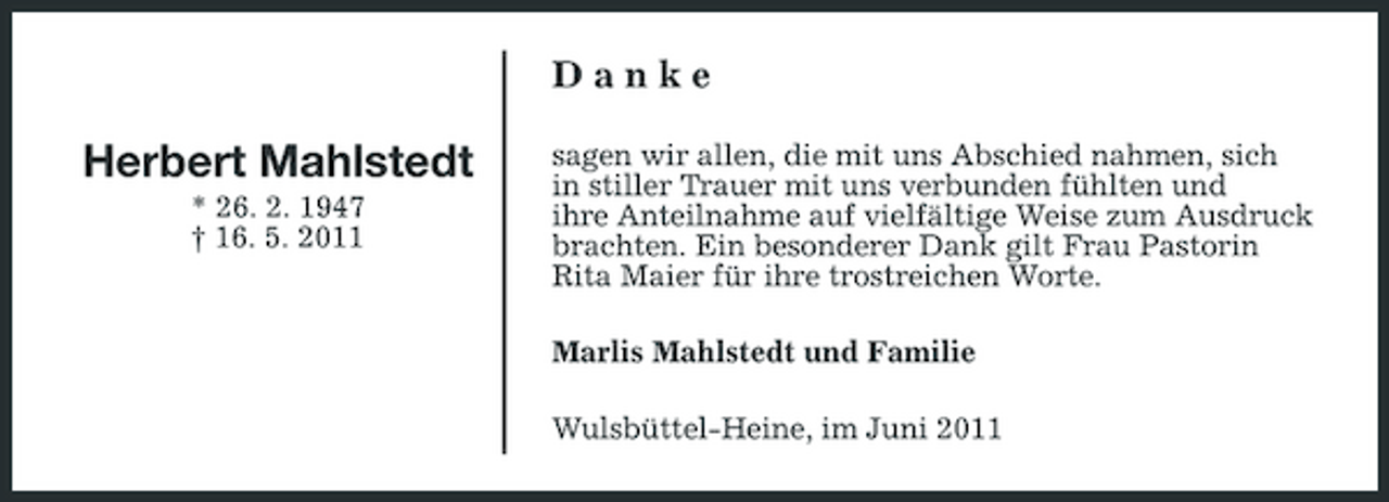 <p>Danke</p><p>Herbert Mahlstedt<br />* 26. 2. 1947 † 16. 5. 2011</p><p>sagen wir allen, die mit uns Abschied nahmen, sich in stiller Trauer mit uns verbunden fühlten und ihre Anteilnahme auf vielfältige Weise zum Ausdruck brachten. Ein besonderer Dank gilt Frau Pastorin Rita Maier für ihre trostreichen Worte. Marlis Mahlstedt und Familie Wulsbüttel-Heine, im Juni 2011</p>
