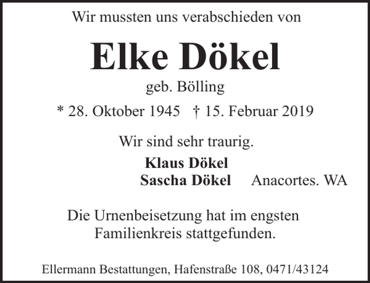 <p>Wir mussten uns verabschieden von</p><p>Elke Dökel<br />geb. Bölling</p><p>* 28. Oktober 1945 † 15. Februar 2019<br />Wir sind sehr traurig.<br />Klaus Dökel<br />Sascha Dökel Anacortes. WA<br />Die Urnenbeisetzung hat im engsten<br />Familienkreis stattgefunden.<br />Ellermann Bestattungen, Hafenstraße 108, 0471/43124</p>