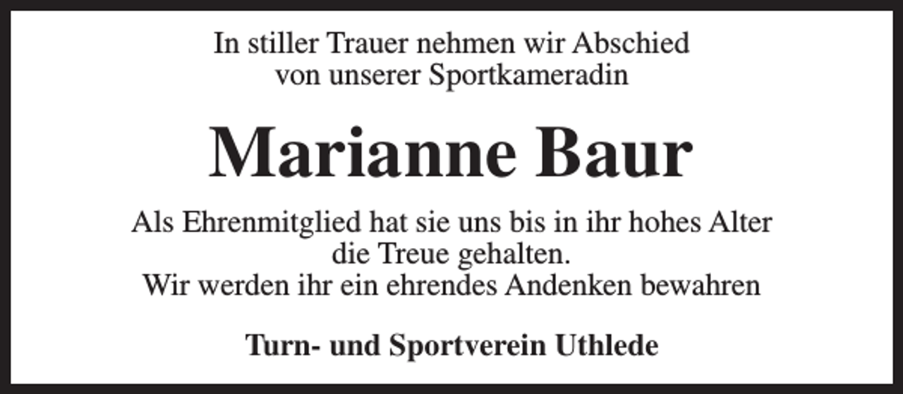 <p>In stiller Trauer nehmen wir Abschied<br />von unserer Sportkameradin</p><p>Marianne Baur<br />Als Ehrenmitglied hat sie uns bis in ihr hohes Alter<br />die Treue gehalten.<br />Wir werden ihr ein ehrendes Andenken bewahren<br />Turn- und Sportverein Uthlede</p>