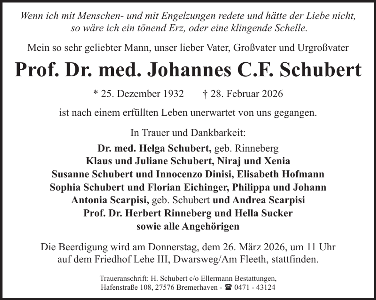 <p>Wenn ich mit Menschen- und mit Engelzungen redete und hätte der Liebe nicht,<br />so wäre ich ein tönend Erz, oder eine klingende Schelle.<br />Mein so sehr geliebter Mann, unser lieber Vater, Großvater und Urgroßvater</p><p>Prof. Dr. med. Johannes C.F. Schubert<br />* 25. Dezember 1932</p><p>† 28. Februar 2026</p><p>ist nach einem erfüllten Leben unerwartet von uns gegangen.<br />In Trauer und Dankbarkeit:<br />Dr. med. Helga Schubert, geb. Rinneberg<br />Klaus und Juliane Schubert, Niraj und Xenia<br />Susanne Schubert und Innocenzo Dinisi, Elisabeth Hofmann<br />Sophia Schubert und Florian Eichinger, Philippa und Johann<br />Antonia Scarpisi, geb. Schubert und Andrea Scarpisi<br />Prof. Dr. Herbert Rinneberg und Hella Sucker<br />sowie alle Angehörigen<br />Die Beerdigung wird am Donnerstag, dem 26. März 2026, um 11 Uhr<br />auf dem Friedhof Lehe III, Dwarsweg/Am Fleeth, stattfinden.<br />Traueranschrift: H. Schubert c/o Ellermann Bestattungen,<br />Hafenstraße 108, 27576 Bremerhaven - ( 0471 - 43124</p>