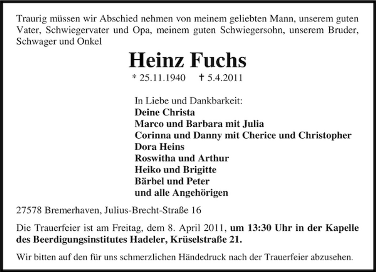 <p>Traurig müssen wir Abschied nehmen von meinem geliebten Mann, unserem guten Vater, Schwiegervater und Opa, meinem guten Schwiegersohn, unserem Bruder, Schwager und Onkel</p><p>Heinz Fuchs<br />* 25.11.1940 5.4.2011 In Liebe und Dankbarkeit: Deine Christa Marco und Barbara mit Julia Corinna und Danny mit Cherice und Christopher Dora Heins Roswitha und Arthur Heiko und Brigitte Bärbel und Peter und alle Angehörigen 27578 Bremerhaven, Julius-Brecht-Straße 16 Die Trauerfeier ist am Freitag, dem 8. April 2011, um 13:30 Uhr in der Kapelle des Beerdigungsinstitutes Hadeler, Krüselstraße 21.<br />Wir bitten auf den für uns schmerzlichen Händedruck nach der Trauerfeier abzusehen.</p>