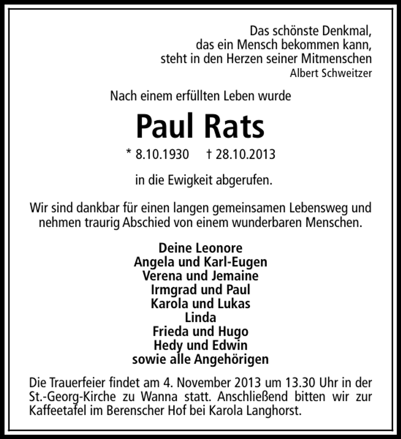 <p>Das schönste Denkmal,<br />das ein Mensch bekommen kann,<br />steht in den Herzen seiner Mitmenschen<br />Albert Schweitzer</p><p>Nach einem erfüllten Leben wurde</p><p>Paul Rats</p><p>* 8.10.1930</p><p>† 28.10.2013</p><p>in die Ewigkeit abgerufen.<br />Wir sind dankbar für einen langen gemeinsamen Lebensweg und<br />nehmen traurig Abschied von einem wunderbaren Menschen.<br />Deine Leonore<br />Angela und Karl-Eugen<br />Verena und Jemaine<br />Irmgrad und Paul<br />Karola und Lukas<br />Linda<br />Frieda und Hugo<br />Hedy und Edwin<br />sowie alle Angehörigen<br />Die Trauerfeier findet am 4. November 2013 um 13.30 Uhr in der<br />St.-Georg-Kirche zu Wanna statt. Anschließend bitten wir zur<br />Kaffeetafel im Berenscher Hof bei Karola Langhorst.</p>