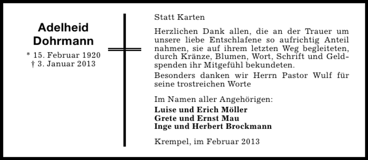 <p>Adelheid<br />Dohrmann<br />* 15. Februar 1920<br />† 3. Januar 2013</p><p>Statt Karten<br />Herzlichen Dank allen, die an der Trauer um<br />unsere liebe Entschlafene so aufrichtig Anteil<br />nahmen, sie auf ihrem letzten Weg begleiteten,<br />durch Kränze, Blumen, Wort, Schrift und Geldspenden ihr Mitgefühl bekundeten.<br />Besonders danken wir Herrn Pastor Wulf für<br />seine trostreichen Worte<br />Im Namen aller Angehörigen:<br />Luise und Erich Möller<br />Grete und Ernst Mau<br />Inge und Herbert Brockmann<br />Krempel, im Februar 2013</p>