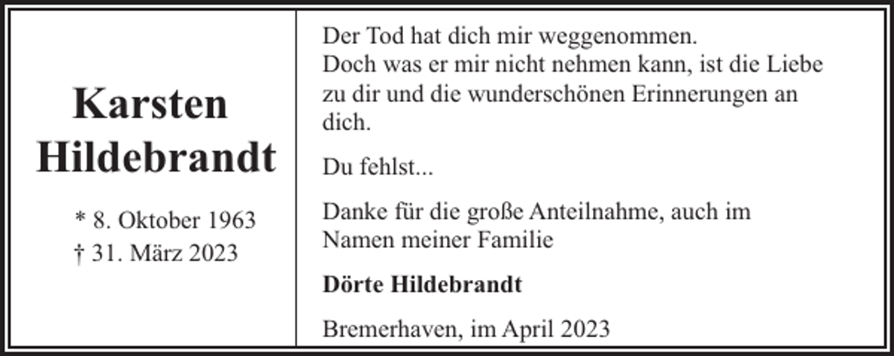 <p>Karsten<br />Hildebrandt<br />* 8. Oktober 1963<br />† 31. März 2023</p><p>Der Tod hat dich mir weggenommen.<br />Doch was er mir nicht nehmen kann, ist die Liebe<br />zu dir und die wunderschönen Erinnerungen an<br />dich.<br />Du fehlst...<br />Danke für die große Anteilnahme, auch im<br />Namen meiner Familie<br />Dörte Hildebrandt<br />Bremerhaven, im April 2023</p>