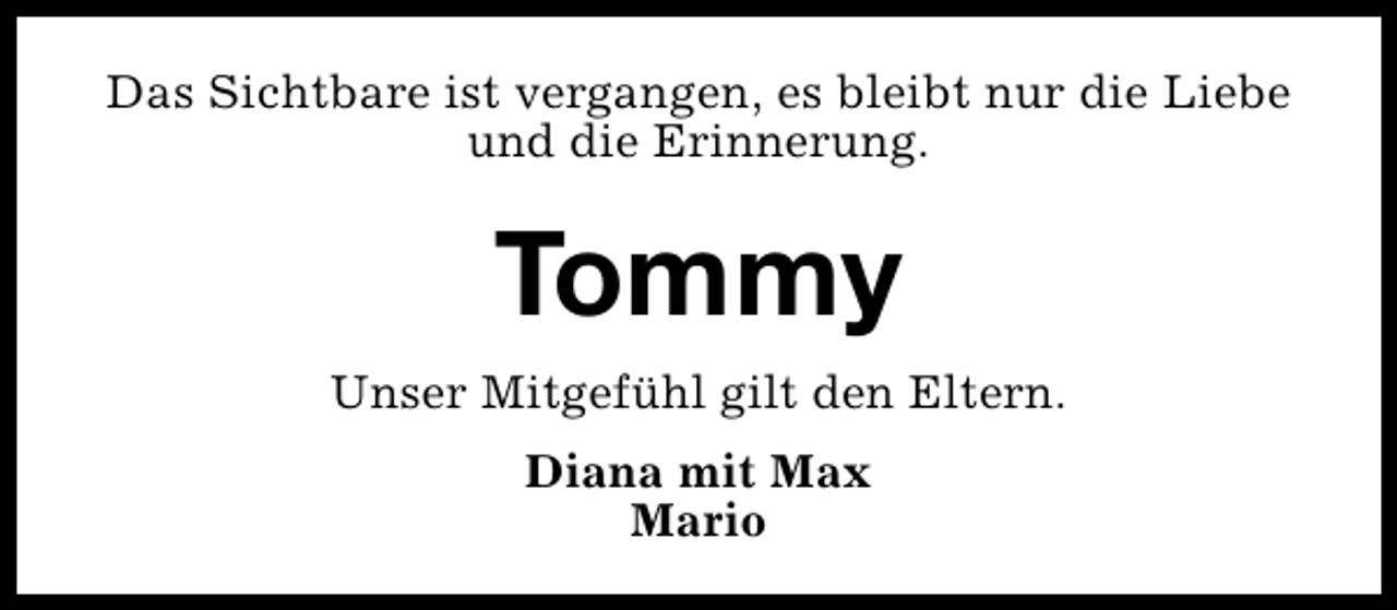 <p>Das Sichtbare ist vergangen, es bleibt nur die Liebe<br />und die Erinnerung.</p><p>Tommy<br />Unser Mitgefühl gilt den Eltern.<br />Diana mit Max<br />Mario</p>