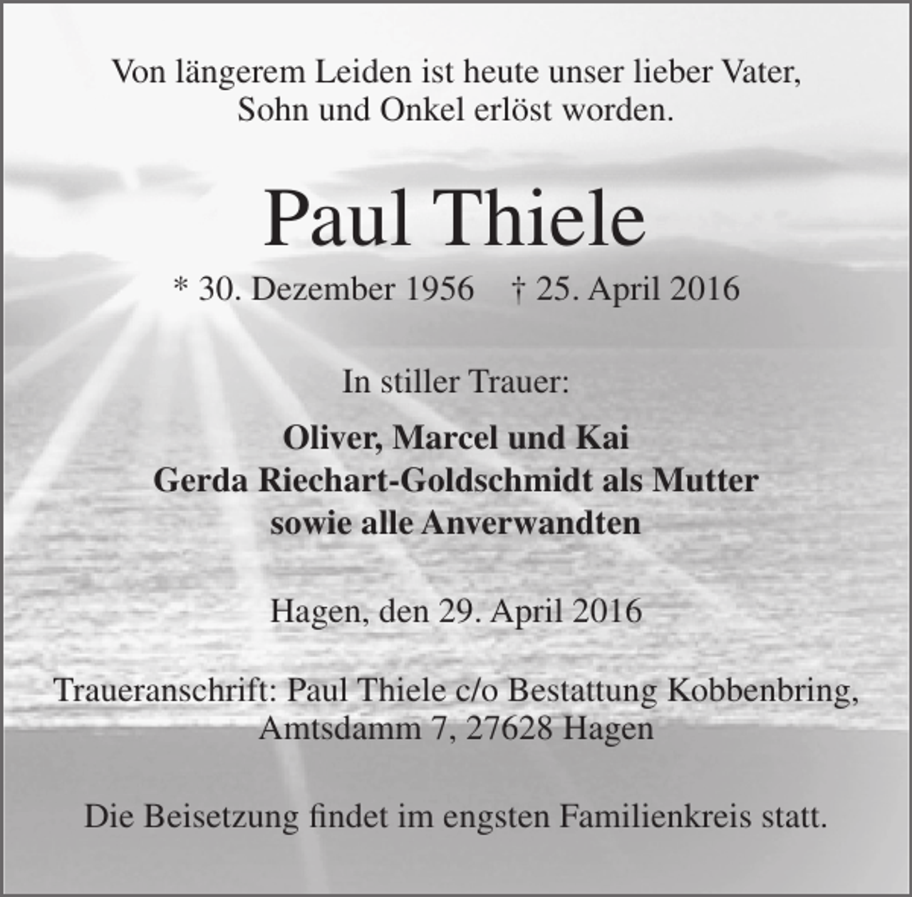 <p>Von längerem Leiden ist heute unser lieber Vater,<br />Sohn und Onkel erlöst worden.</p><p>Paul Thiele</p><p>* 30. Dezember 1956</p><p>† 25. April 2016</p><p>In stiller Trauer:<br />Oliver, Marcel und Kai<br />Gerda Riechart-Goldschmidt als Mutter<br />sowie alle Anverwandten<br />Hagen, den 29. April 2016<br />Traueranschrift: Paul Thiele c/o Bestattung Kobbenbring,<br />Amtsdamm 7, 27628 Hagen<br />Die Beisetzung findet im engsten Familienkreis statt.</p>