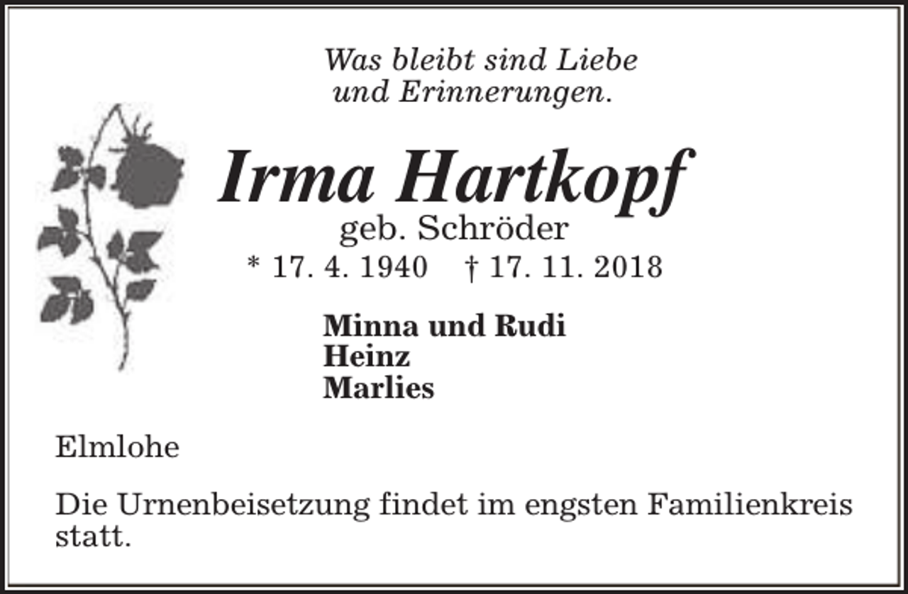 <p>Was bleibt sind Liebe<br />und Erinnerungen.</p><p>Irma Hartkopf<br />geb. Schröder</p><p>* 17. 4. 1940</p><p>† 17. 11. 2018</p><p>Minna und Rudi<br />Heinz<br />Marlies<br />Elmlohe<br />Die Urnenbeisetzung findet im engsten Familienkreis<br />statt.</p>