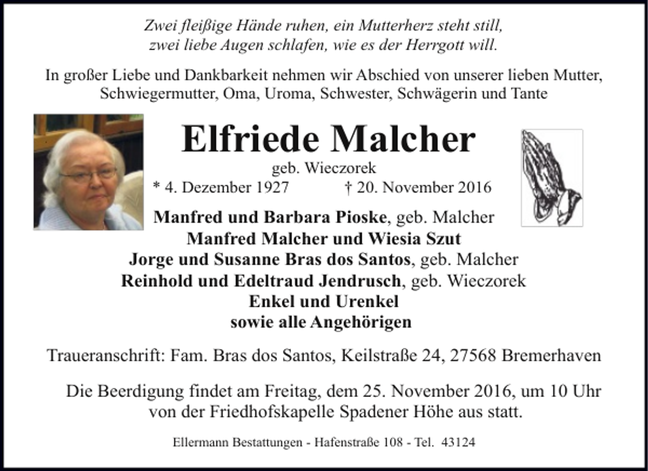 <p>Zwei fleißige Hände ruhen, ein Mutterherz steht still,<br />zwei liebe Augen schlafen, wie es der Herrgott will.<br />In großer Liebe und Dankbarkeit nehmen wir Abschied von unserer lieben Mutter,<br />Schwiegermutter, Oma, Uroma, Schwester, Schwägerin und Tante</p><p>Elfriede Malcher</p><p>geb. Wieczorek<br />* 4. Dezember 1927<br />† 20. November 2016</p><p>Manfred und Barbara Pioske, geb. Malcher<br />Manfred Malcher und Wiesia Szut<br />Jorge und Susanne Bras dos Santos, geb. Malcher<br />Reinhold und Edeltraud Jendrusch, geb. Wieczorek<br />Enkel und Urenkel<br />sowie alle Angehörigen<br />Traueranschrift: Fam. Bras dos Santos, Keilstraße 24, 27568 Bremerhaven<br />Die Beerdigung findet am Freitag, dem 25. November 2016, um 10 Uhr<br />von der Friedhofskapelle Spadener Höhe aus statt.<br />Ellermann Bestattungen - Hafenstraße 108 - Tel. 43124</p>