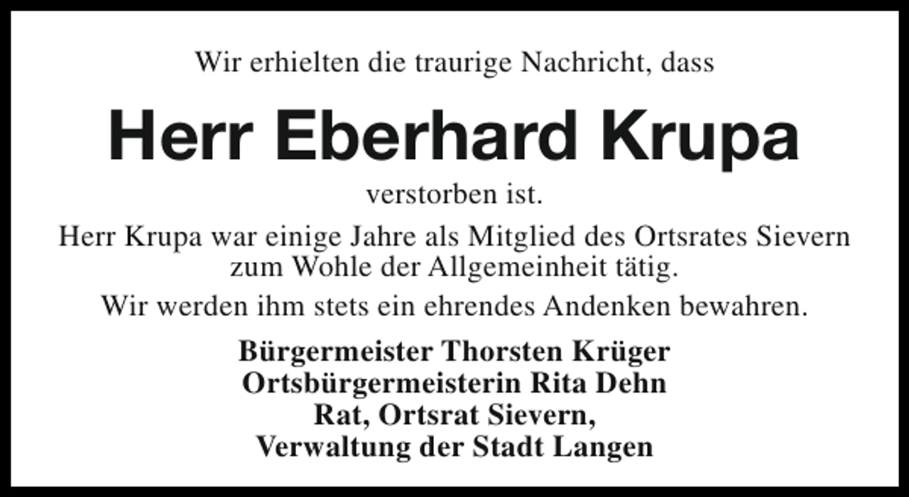<p>Wir erhielten die traurige Nachricht, dass</p><p>Herr Eberhard Krupa</p><p>verstorben ist.<br />Herr Krupa war einige Jahre als Mitglied des Ortsrates Sievern<br />zum Wohle der Allgemeinheit tätig.<br />Wir werden ihm stets ein ehrendes Andenken bewahren.<br />Bürgermeister Thorsten Krüger<br />Ortsbürgermeisterin Rita Dehn<br />Rat, Ortsrat Sievern,<br />Verwaltung der Stadt Langen</p>