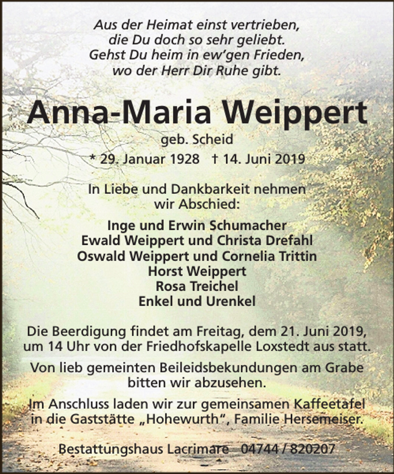 <p>Aus der Heimat einst vertrieben,<br />die Du doch so sehr geliebt.<br />Gehst Du heim in ew’gen Frieden,<br />wo der Herr Dir Ruhe gibt.</p><p>Anna-Maria Weippert<br />geb. Scheid<br />* 29. Januar 1928 † 14. Juni 2019</p><p>In Liebe und Dankbarkeit nehmen<br />wir Abschied:<br />Inge und Erwin Schumacher<br />Ewald Weippert und Christa Drefahl<br />Oswald Weippert und Cornelia Trittin<br />Horst Weippert<br />Rosa Treichel<br />Enkel und Urenkel<br />Die Beerdigung findet am Freitag, dem 21. Juni 2019,<br />um 14 Uhr von der Friedhofskapelle Loxstedt aus statt.<br />Von lieb gemeinten Beileidsbekundungen am Grabe<br />bitten wir abzusehen.<br />Im Anschluss laden wir zur gemeinsamen Kaffeetafel<br />in die Gaststätte „Hohewurth“, Familie Hersemeiser.<br />Bestattungshaus Lacrimare 04744 / 820207</p>