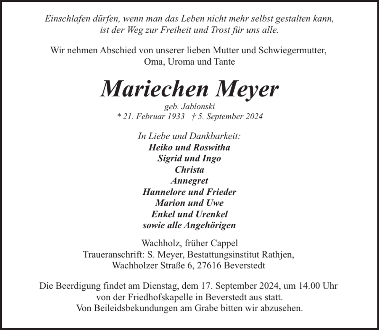 <p>Einschlafen dürfen, wenn man das Leben nicht mehr selbst gestalten kann,<br />ist der Weg zur Freiheit und Trost für uns alle.<br />Wir nehmen Abschied von unserer lieben Mutter und Schwiegermutter,<br />Oma, Uroma und Tante</p><p>Mariechen Meyer<br />geb. Jablonski<br />* 21. Februar 1933 † 5. September 2024</p><p>In Liebe und Dankbarkeit:<br />Heiko und Roswitha<br />Sigrid und Ingo<br />Christa<br />Annegret<br />Hannelore und Frieder<br />Marion und Uwe<br />Enkel und Urenkel<br />sowie alle Angehörigen<br />Wachholz, früher Cappel<br />Traueranschrift: S. Meyer, Bestattungsinstitut Rathjen,<br />Wachholzer Straße 6, 27616 Beverstedt<br />Die Beerdigung findet am Dienstag, dem 17. September 2024, um 14.00 Uhr<br />von der Friedhofskapelle in Beverstedt aus statt.<br />Von Beileidsbekundungen am Grabe bitten wir abzusehen.</p>