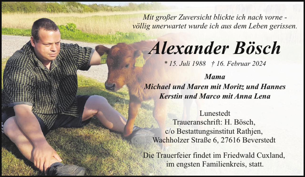 <p>Mit großer Zuversicht blickte ich nach vorne völlig unerwartet wurde ich aus dem Leben gerissen.</p><p>Alexander Bösch<br />* 15. Juli 1988 † 16. Februar 2024</p><p>Mama<br />Michael und Maren mit Moritz und Hannes<br />Kerstin und Marco mit Anna Lena<br />Lunestedt<br />Traueranschrift: H. Bösch,<br />c/o Bestattungsinstitut Rathjen,<br />Wachholzer Straße 6, 27616 Beverstedt<br />Die Trauerfeier findet im Friedwald Cuxland,<br />im engsten Familienkreis, statt.</p>